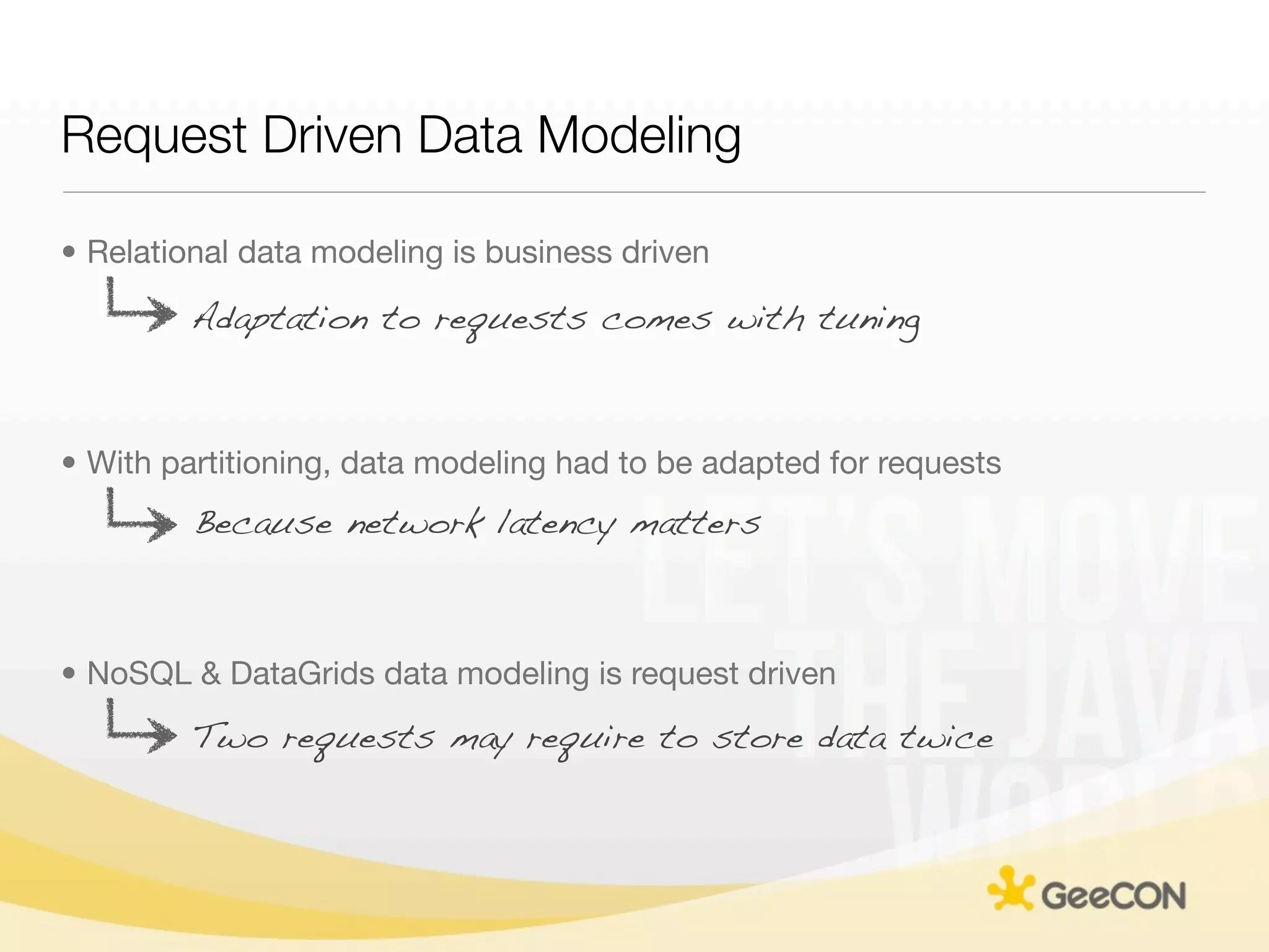 Request Driven Data Modeling

• Relational data modeling is business driven

         Adaptation to requests comes with tuning



• With partitioning, data modeling had to be adapted for requests
         Because network latency matters



• NoSQL & DataGrids data modeling is request driven
         Two requests may require to store data twice
 