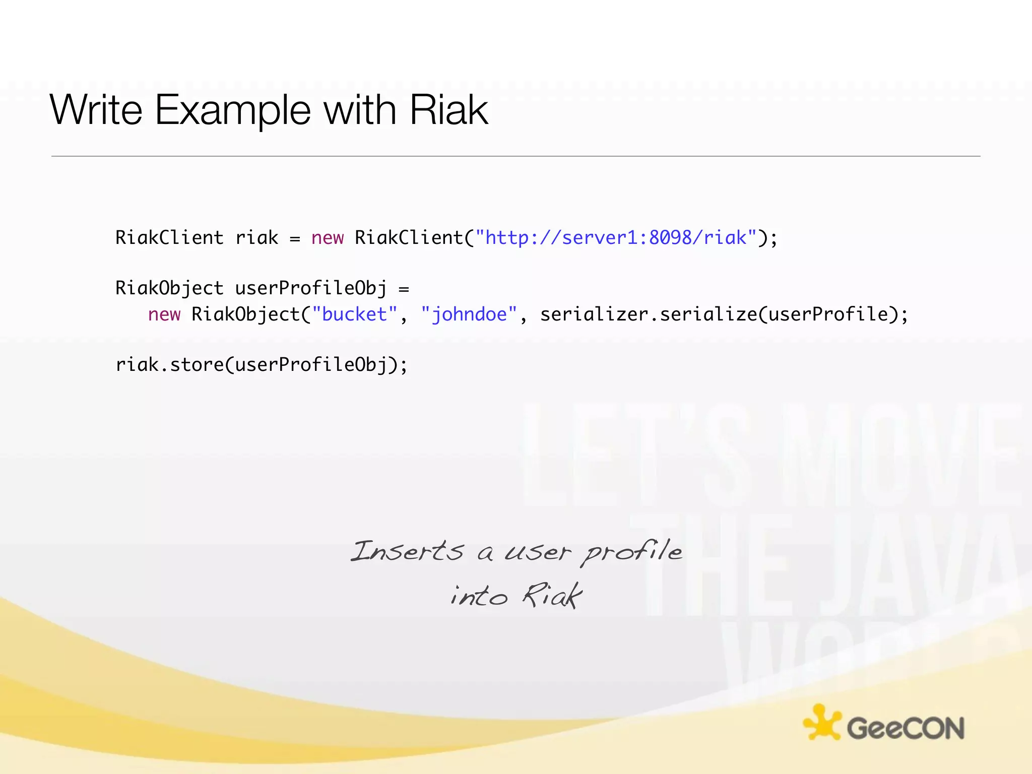 Write Example with Riak

   RiakClient riak = new RiakClient("http://server1:8098/riak");

   RiakObject userProfileObj =
      new RiakObject("bucket", "johndoe", serializer.serialize(userProfile);

   riak.store(userProfileObj);




                        Inserts a user profile
                              into Riak
 