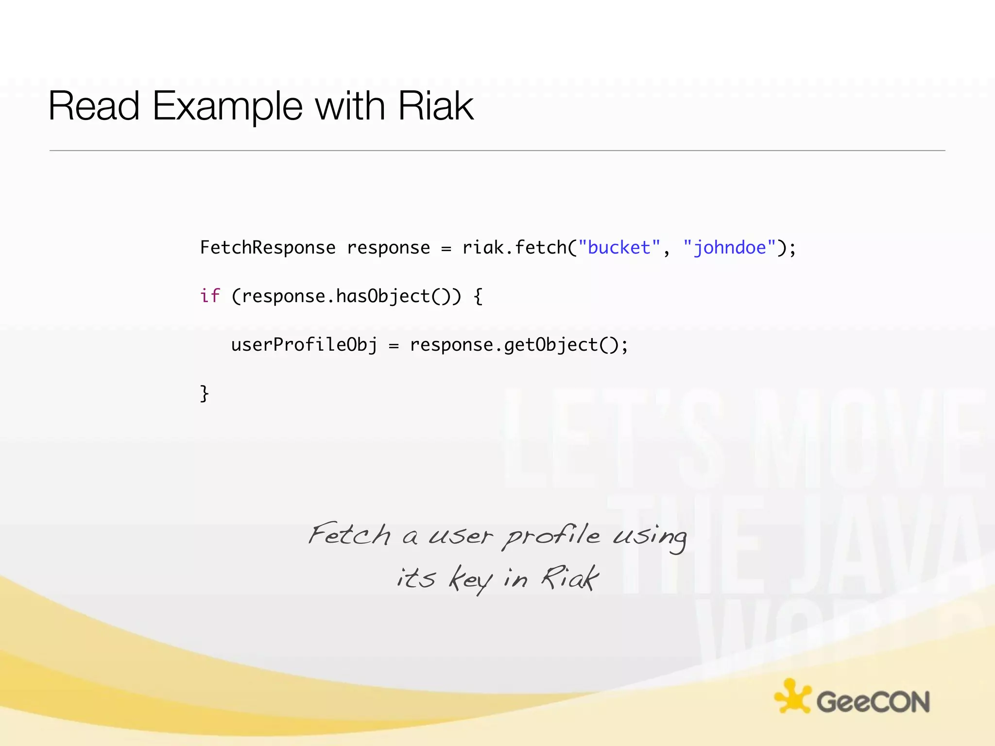 Read Example with Riak


       FetchResponse response = riak.fetch("bucket", "johndoe");

       if (response.hasObject()) {

           userProfileObj = response.getObject();

       }




                  Fetch a user profile using
                        its key in Riak
 