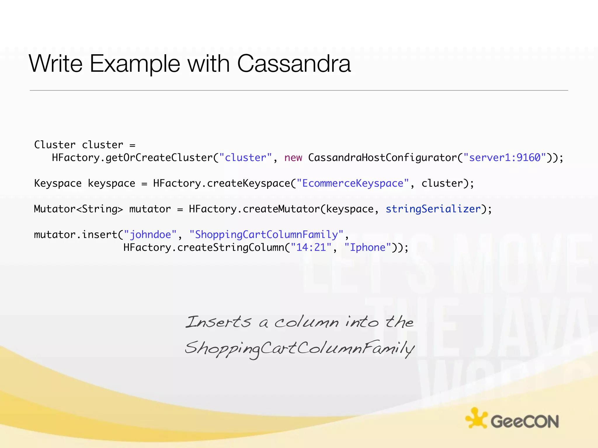 Write Example with Cassandra


Cluster cluster =
   HFactory.getOrCreateCluster("cluster", new CassandraHostConfigurator("server1:9160"));

Keyspace keyspace = HFactory.createKeyspace("EcommerceKeyspace", cluster);

Mutator<String> mutator = HFactory.createMutator(keyspace, stringSerializer);

mutator.insert("johndoe", "ShoppingCartColumnFamily",
               HFactory.createStringColumn("14:21", "Iphone"));




                         Inserts a column into the
                         ShoppingCartColumnFamily
 