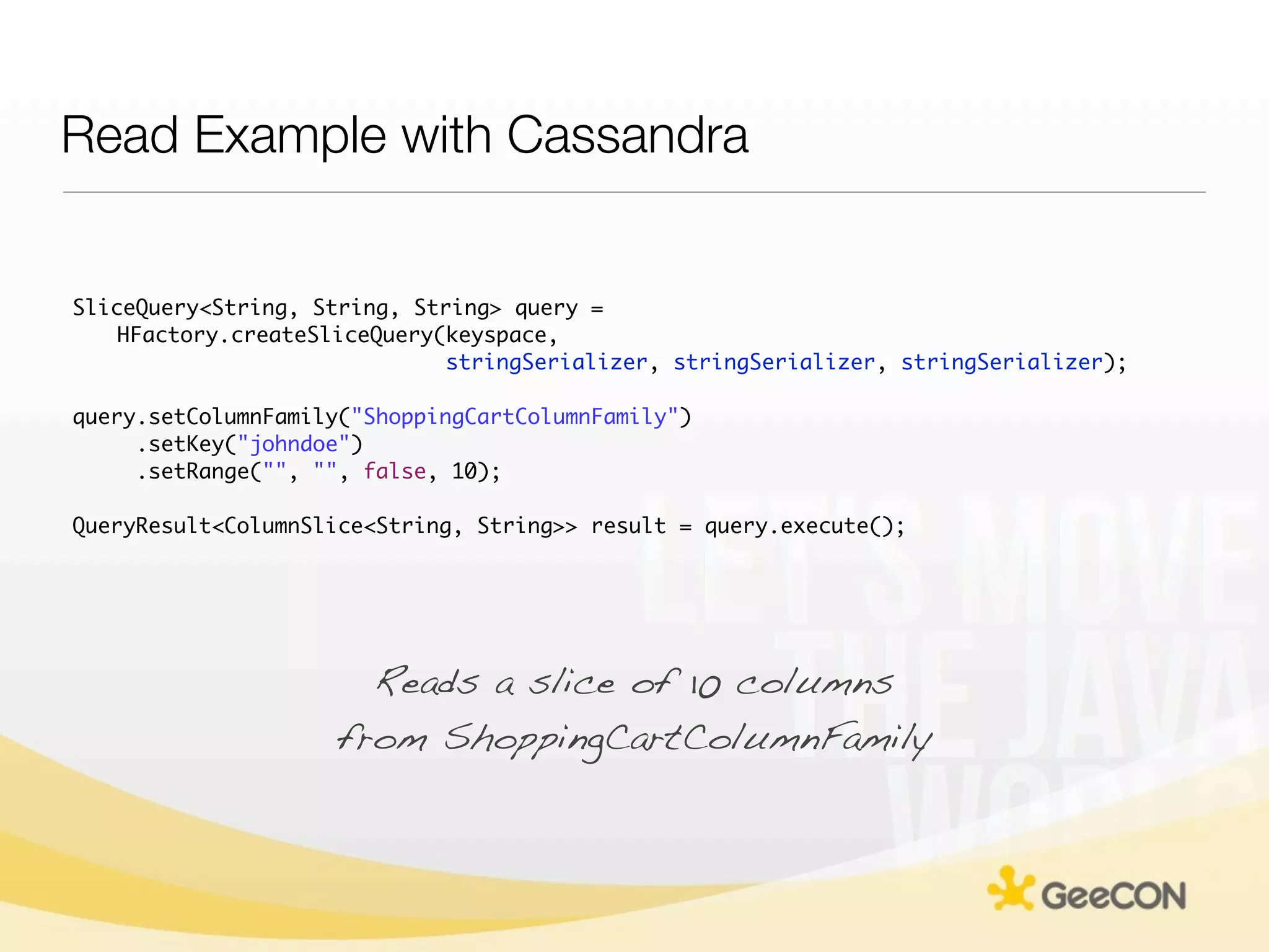 Read Example with Cassandra


SliceQuery<String, String, String> query =
    HFactory.createSliceQuery(keyspace,
                              stringSerializer, stringSerializer, stringSerializer);

query.setColumnFamily("ShoppingCartColumnFamily")
     .setKey("johndoe")
     .setRange("", "", false, 10);

QueryResult<ColumnSlice<String, String>> result = query.execute();




                       Reads a slice of 10 columns
                     from ShoppingCartColumnFamily
 