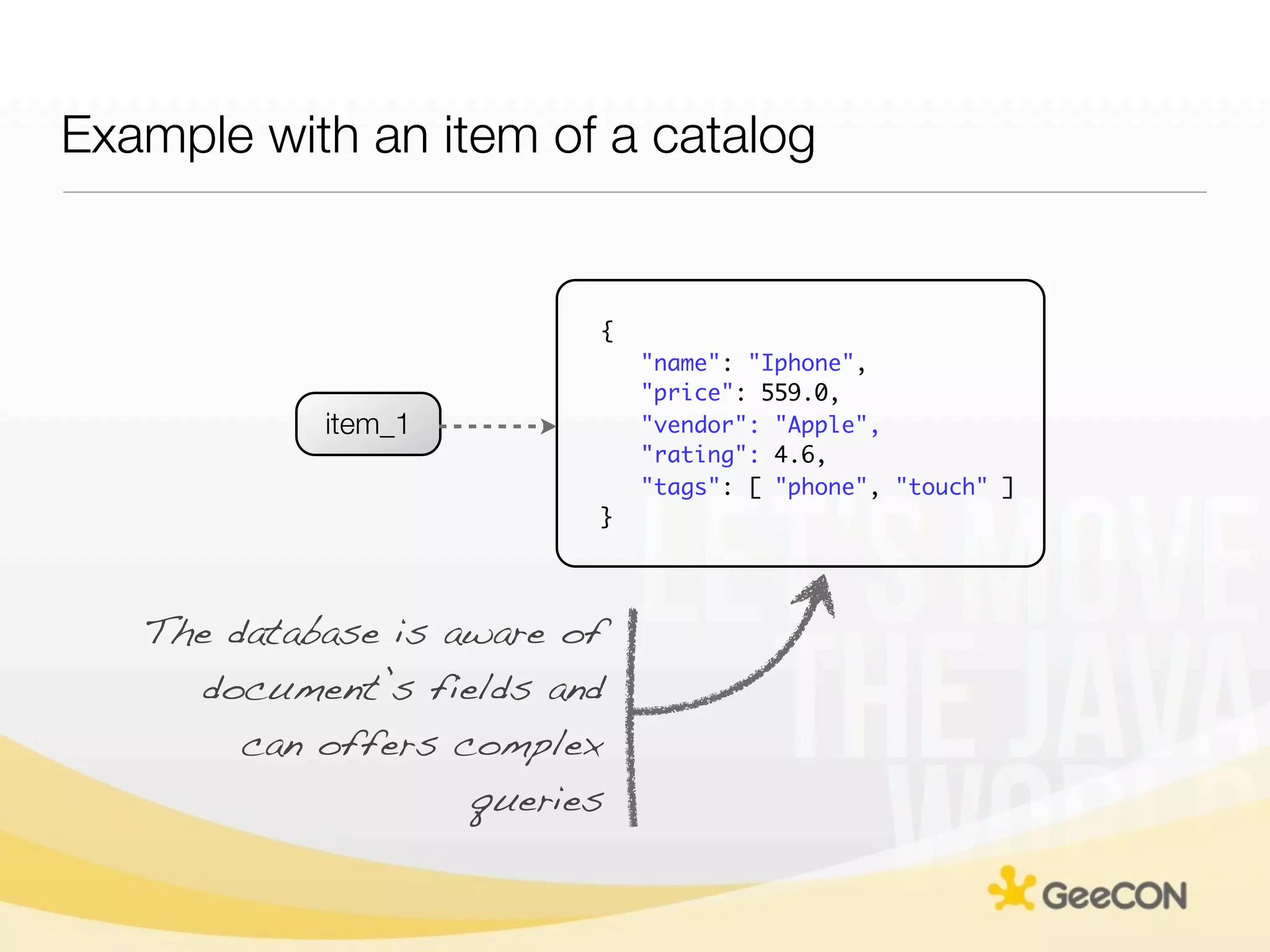 Example with an item of a catalog


                          {
                              "name": "Iphone",
                              "price": 559.0,
            item_1            "vendor": "Apple",
                              "rating": 4.6,
                              "tags": [ "phone", "touch" ]
                          }




   The database is aware of
     document’s fields and
        can offers complex
                    queries
 