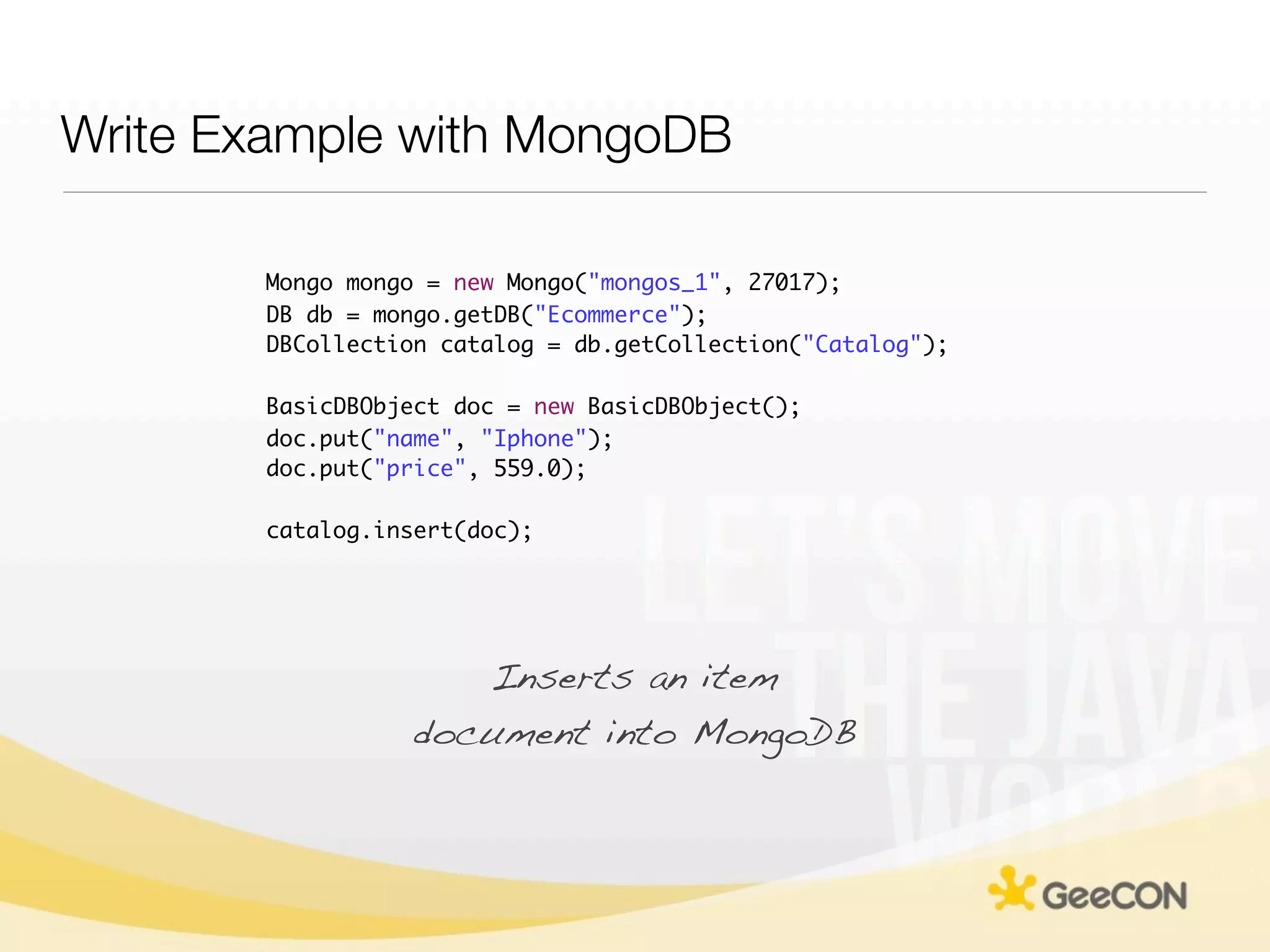 Write Example with MongoDB

       Mongo mongo = new Mongo("mongos_1", 27017);
       DB db = mongo.getDB("Ecommerce");
       DBCollection catalog = db.getCollection("Catalog");

       BasicDBObject doc = new BasicDBObject();
       doc.put("name", "Iphone");
       doc.put("price", 559.0);

       catalog.insert(doc);




                     Inserts an item
                  document into MongoDB
 