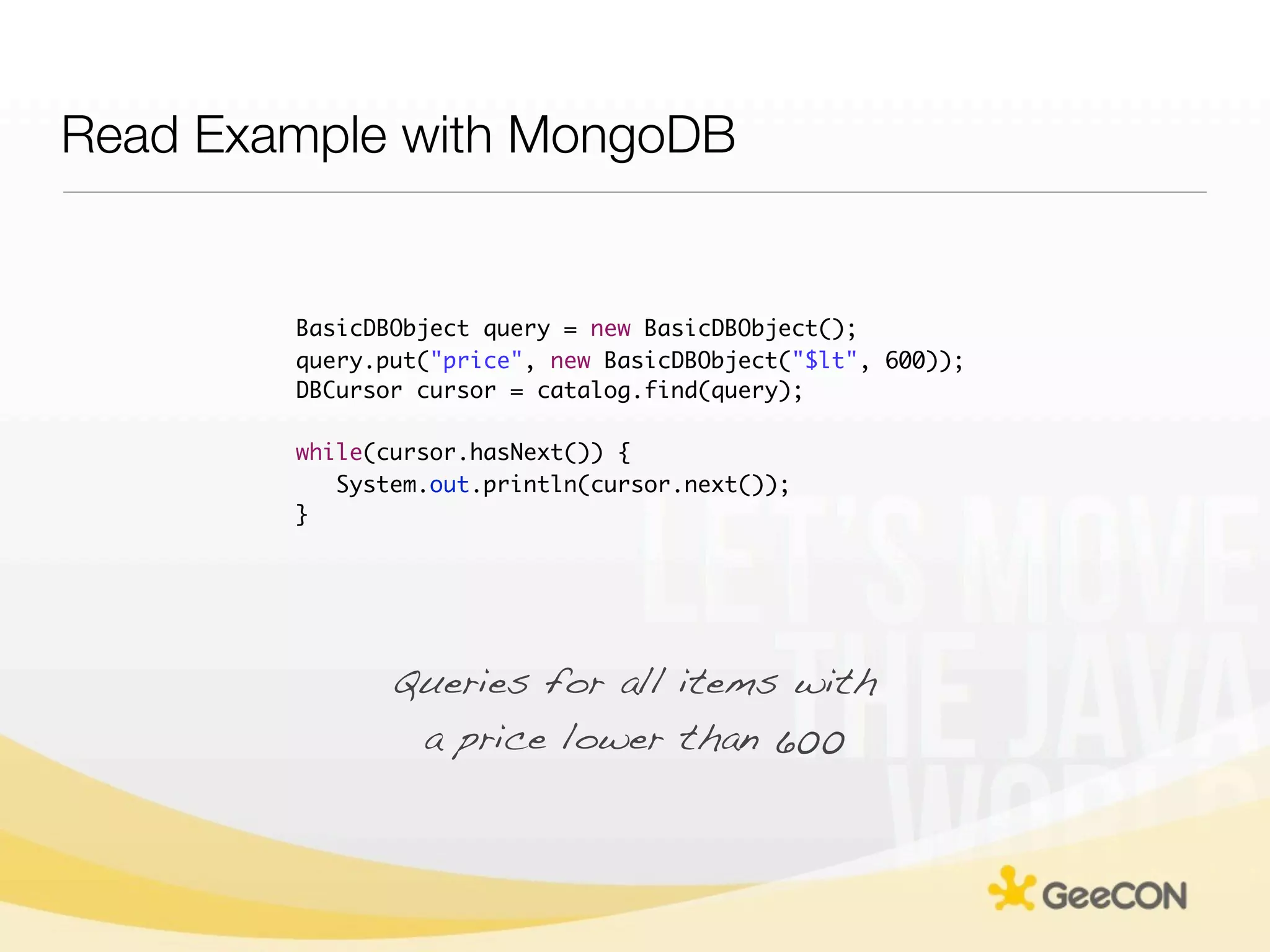 Read Example with MongoDB


        BasicDBObject query = new BasicDBObject();
        query.put("price", new BasicDBObject("$lt", 600));
        DBCursor cursor = catalog.find(query);

        while(cursor.hasNext()) {
           System.out.println(cursor.next());
        }




               Queries for all items with
                a price lower than 600
 