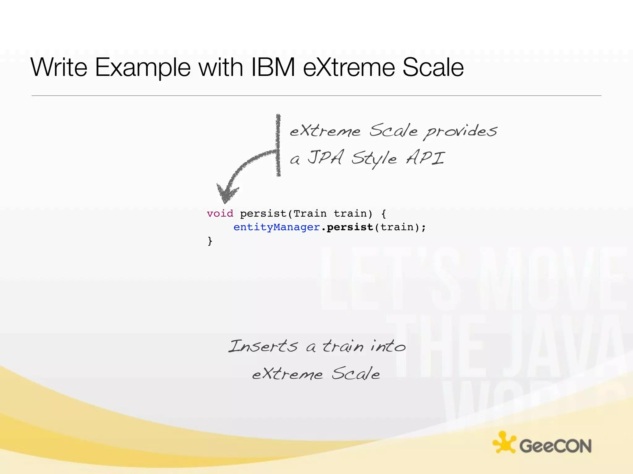 Write Example with IBM eXtreme Scale

                          eXtreme Scale provides
                          a JPA Style API

              void persist(Train train) {
                  entityManager.persist(train);
              }




                 Inserts a train into
                   eXtreme Scale
 