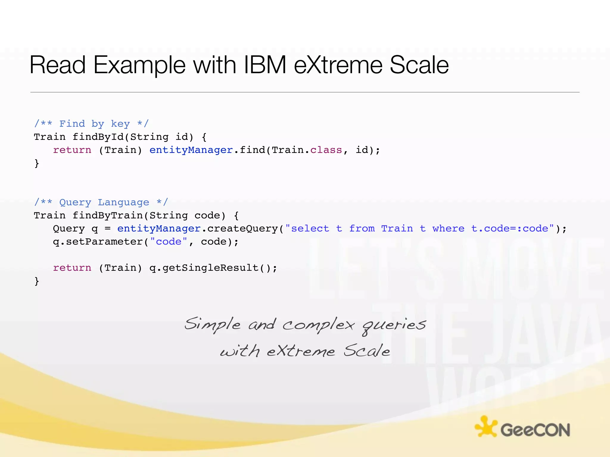 Read Example with IBM eXtreme Scale

/** Find by key */
Train findById(String id) {
   return (Train) entityManager.find(Train.class, id);
}


/** Query Language */
Train findByTrain(String code) {
   Query q = entityManager.createQuery("select t from Train t where t.code=:code");
   q.setParameter("code", code);

    return (Train) q.getSingleResult();
}



                        Simple and complex queries
                           with eXtreme Scale
 