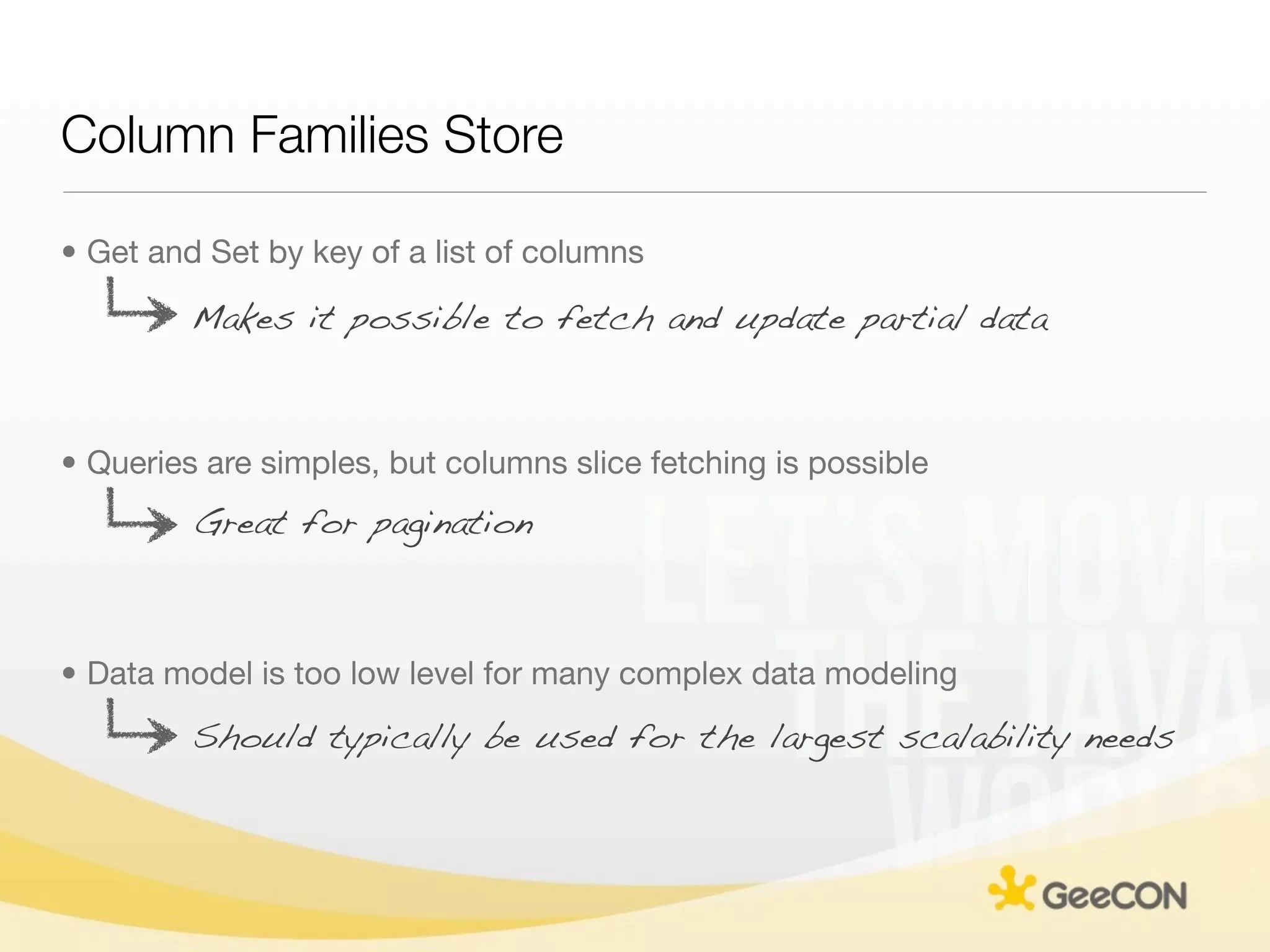 Column Families Store

• Get and Set by key of a list of columns

         Makes it possible to fetch and update partial data



• Queries are simples, but columns slice fetching is possible
         Great for pagination



• Data model is too low level for many complex data modeling
         Should typically be used for the largest scalability needs
 