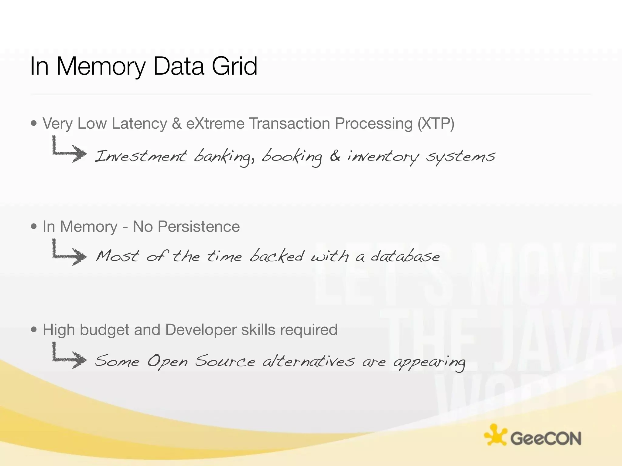 In Memory Data Grid

• Very Low Latency & eXtreme Transaction Processing (XTP)

        Investment banking, booking & inventory systems



• In Memory - No Persistence
         Most of the time backed with a database



• High budget and Developer skills required
        Some Open Source alternatives are appearing
 