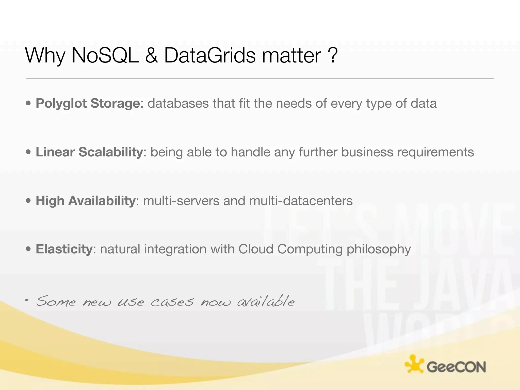 Why NoSQL & DataGrids matter ?

• Polyglot Storage: databases that ﬁt the needs of every type of data


• Linear Scalability: being able to handle any further business requirements


• High Availability: multi-servers and multi-datacenters


• Elasticity: natural integration with Cloud Computing philosophy


• Some new use cases now available
 