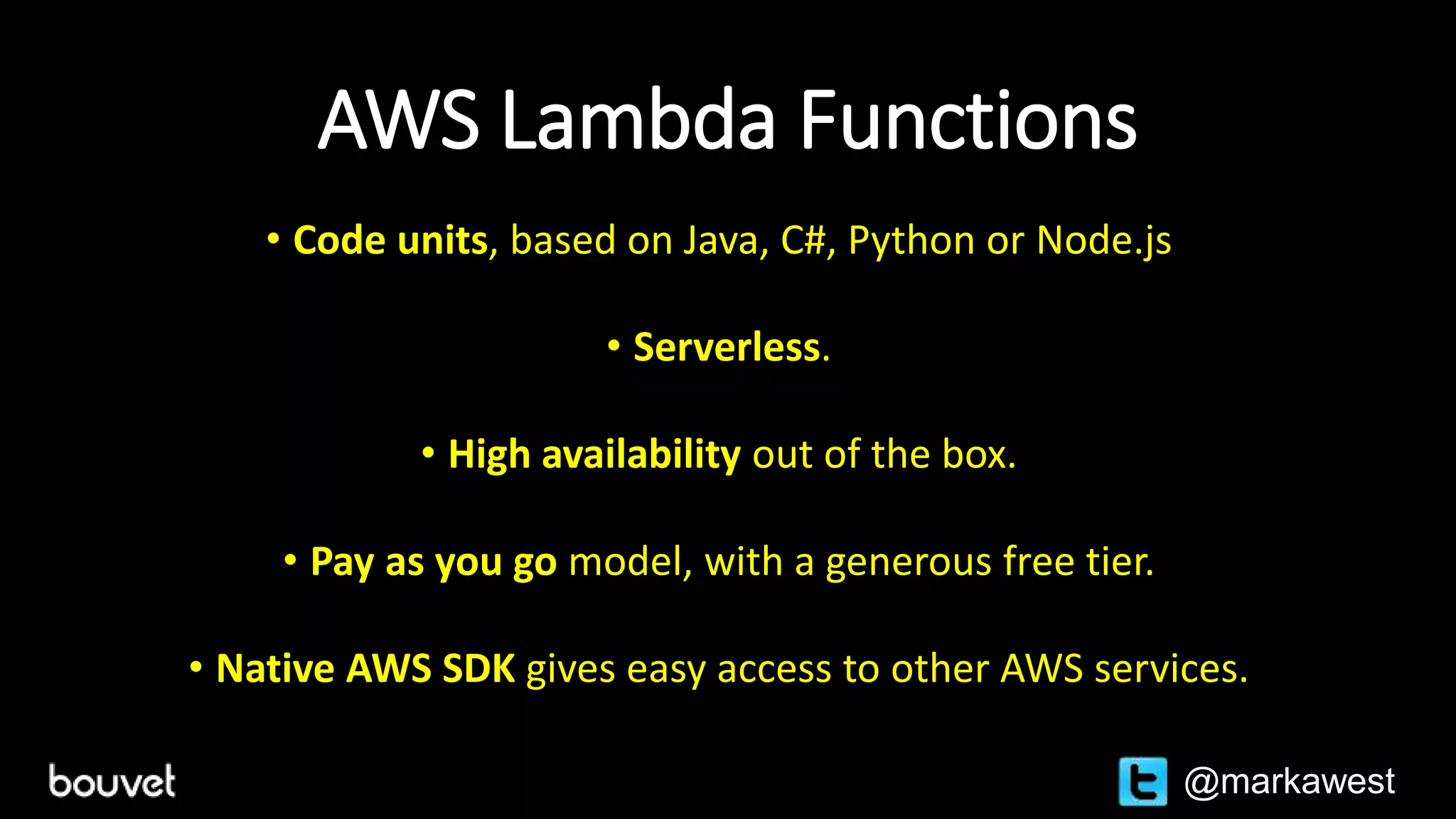 AWS Lambda Functions
• Code units, based on Java, C#, Python or Node.js
• Serverless.
• High availability out of the box.
• Pay as you go model, with a generous free tier.
• Native AWS SDK gives easy access to other AWS services.
@markawest
 