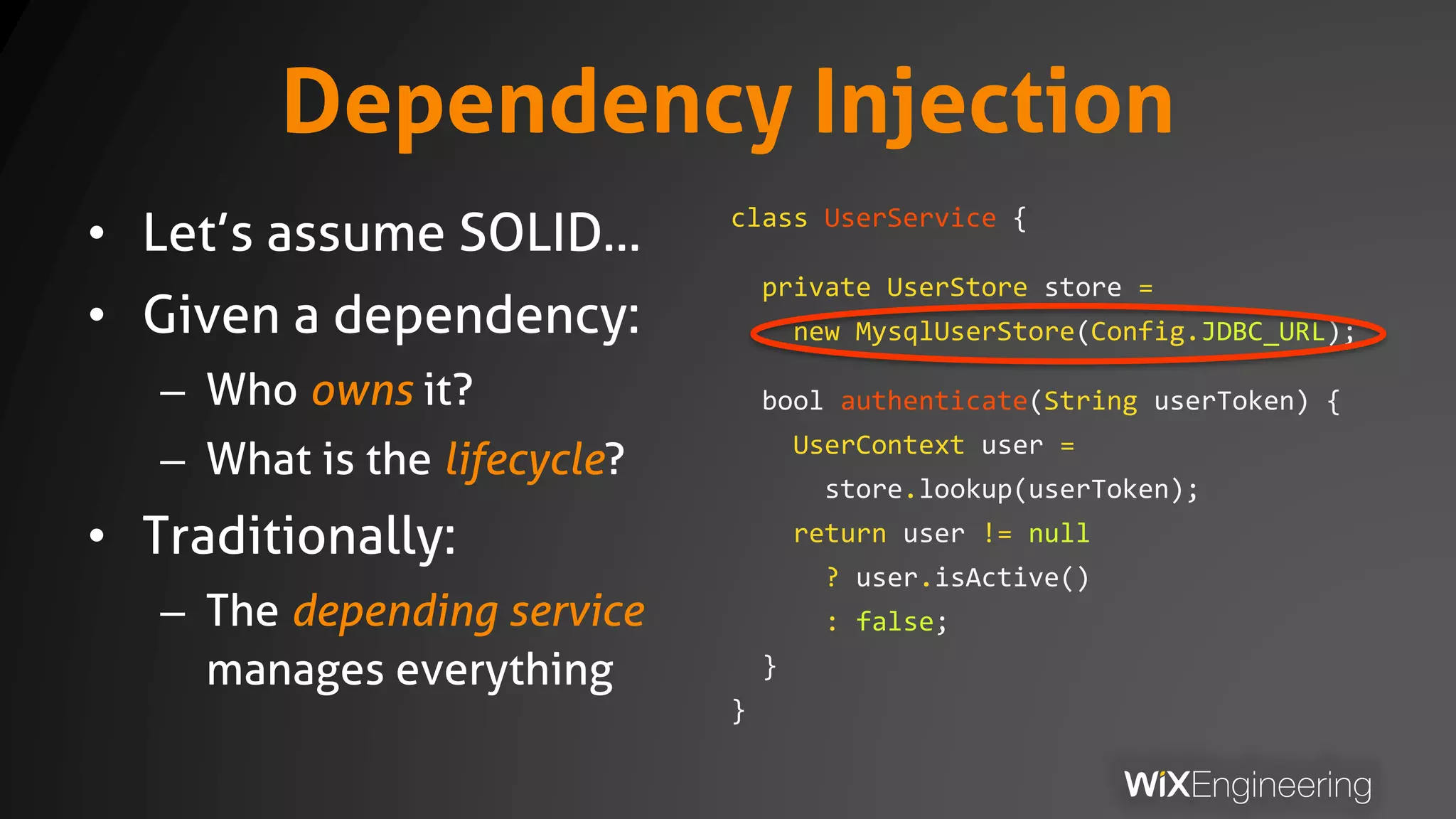 Dependency Injection
• Let’s assume SOLID…
• Given a dependency:
– Who owns it?
– What is the lifecycle?
• Traditionally:
– The depending service
manages everything
class UserService {
private UserStore store =
new MysqlUserStore(Config.JDBC_URL);
bool authenticate(String userToken) {
UserContext user =
store.lookup(userToken);
return user != null
? user.isActive()
: false;
}
}
 