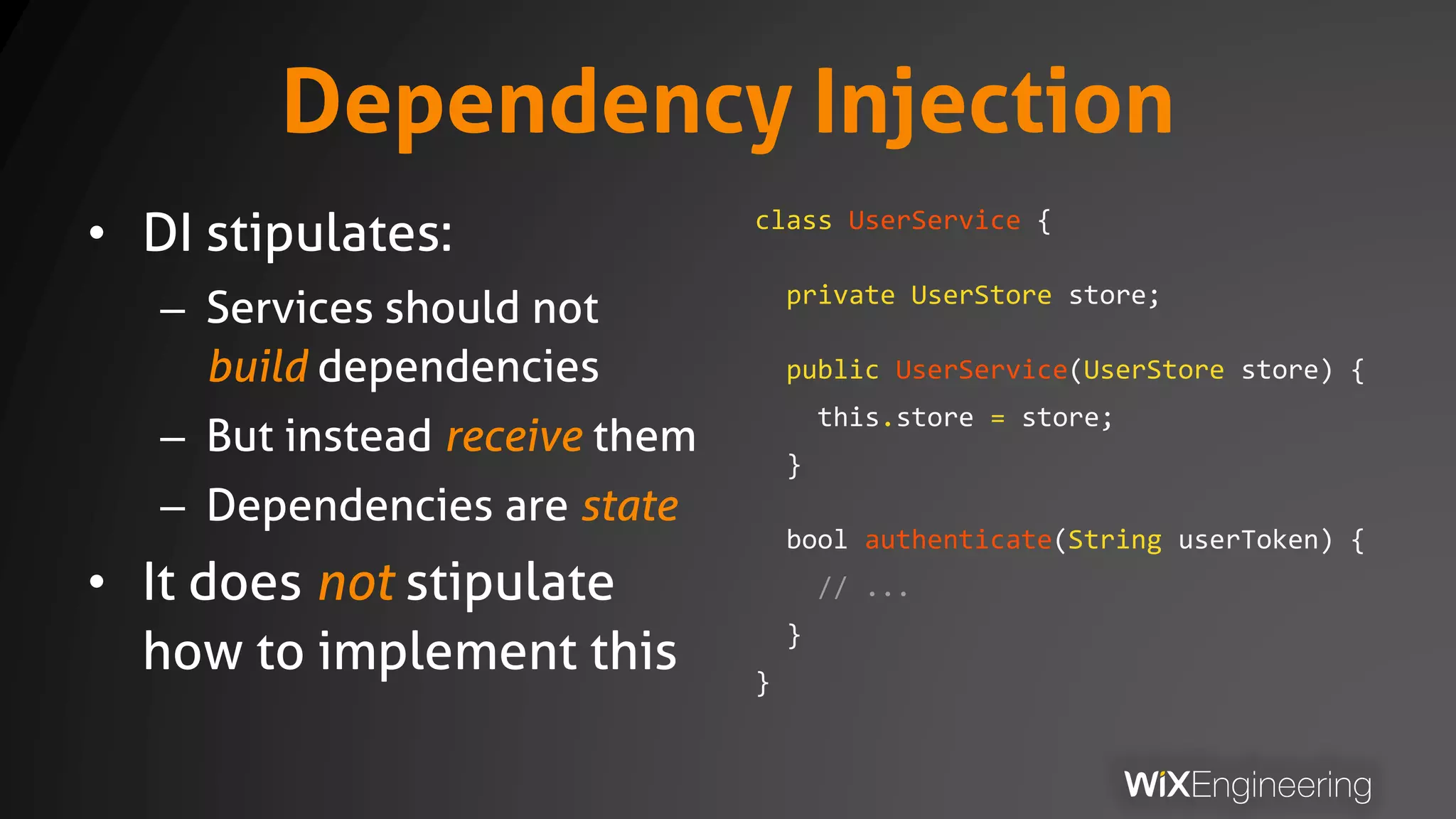 Dependency Injection
• DI stipulates:
– Services should not
build dependencies
– But instead receive them
– Dependencies are state
• It does not stipulate
how to implement this
class UserService {
private UserStore store;
public UserService(UserStore store) {
this.store = store;
}
bool authenticate(String userToken) {
// ...
}
}
 