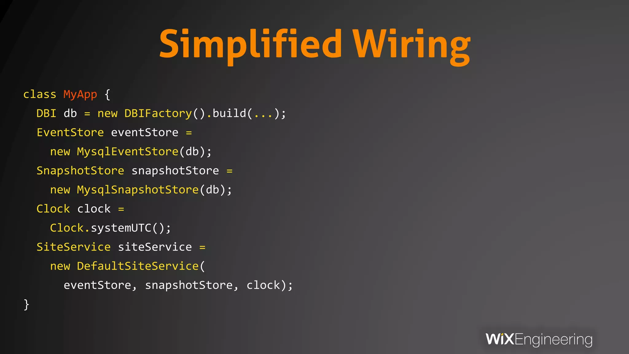 Simplified Wiring
class MyApp {
DBI db = new DBIFactory().build(...);
EventStore eventStore =
new MysqlEventStore(db);
SnapshotStore snapshotStore =
new MysqlSnapshotStore(db);
Clock clock =
Clock.systemUTC();
SiteService siteService =
new DefaultSiteService(
eventStore, snapshotStore, clock);
}
 