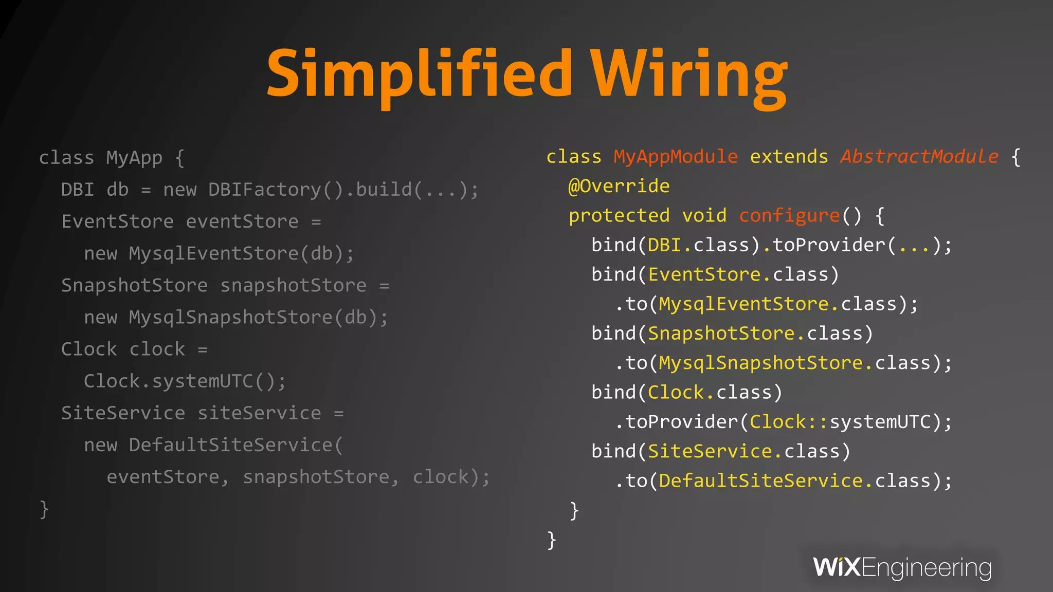 Simplified Wiring
class MyApp {
DBI db = new DBIFactory().build(...);
EventStore eventStore =
new MysqlEventStore(db);
SnapshotStore snapshotStore =
new MysqlSnapshotStore(db);
Clock clock =
Clock.systemUTC();
SiteService siteService =
new DefaultSiteService(
eventStore, snapshotStore, clock);
}
class MyAppModule extends AbstractModule {
@Override
protected void configure() {
bind(DBI.class).toProvider(...);
bind(EventStore.class)
.to(MysqlEventStore.class);
bind(SnapshotStore.class)
.to(MysqlSnapshotStore.class);
bind(Clock.class)
.toProvider(Clock::systemUTC);
bind(SiteService.class)
.to(DefaultSiteService.class);
}
}
 
