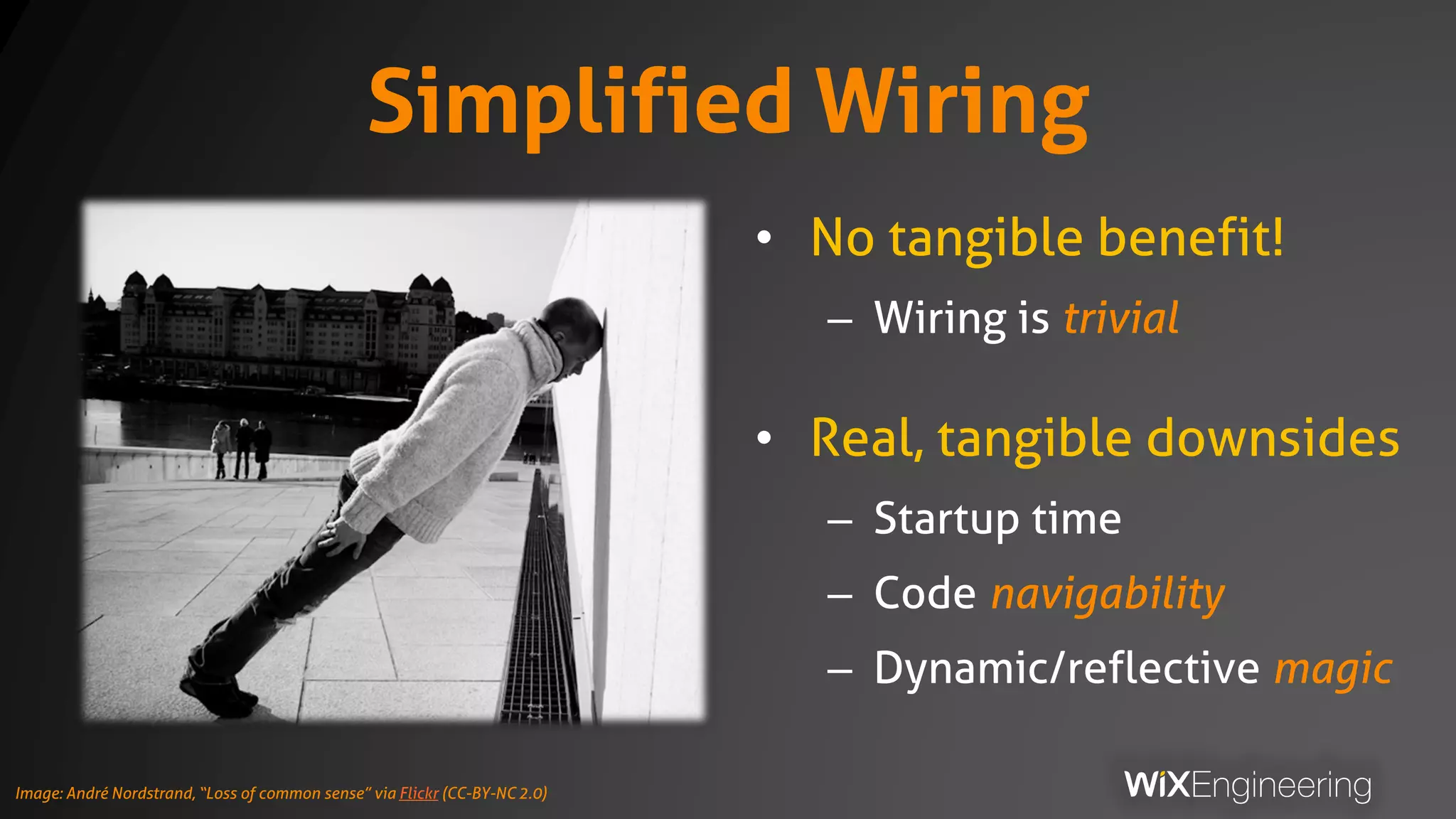 Simplified Wiring
• No tangible benefit!
– Wiring is trivial
• Real, tangible downsides
– Startup time
– Code navigability
– Dynamic/reflective magic
Image: André Nordstrand, “Loss of common sense” via Flickr (CC-BY-NC 2.0)
 