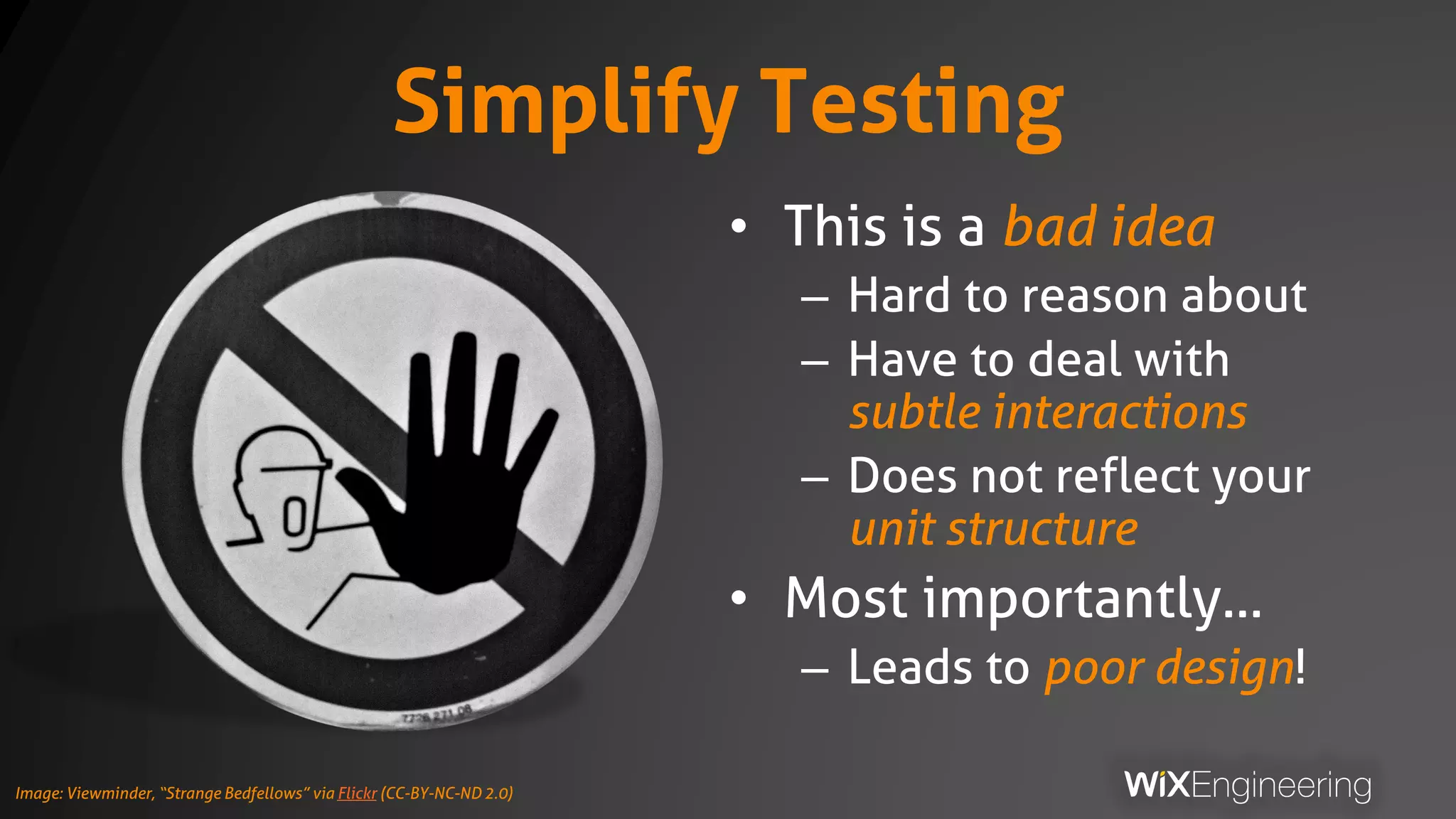 Simplify Testing
• This is a bad idea
– Hard to reason about
– Have to deal with
subtle interactions
– Does not reflect your
unit structure
• Most importantly…
– Leads to poor design!
Image: Viewminder, “Strange Bedfellows” via Flickr (CC-BY-NC-ND 2.0)
 