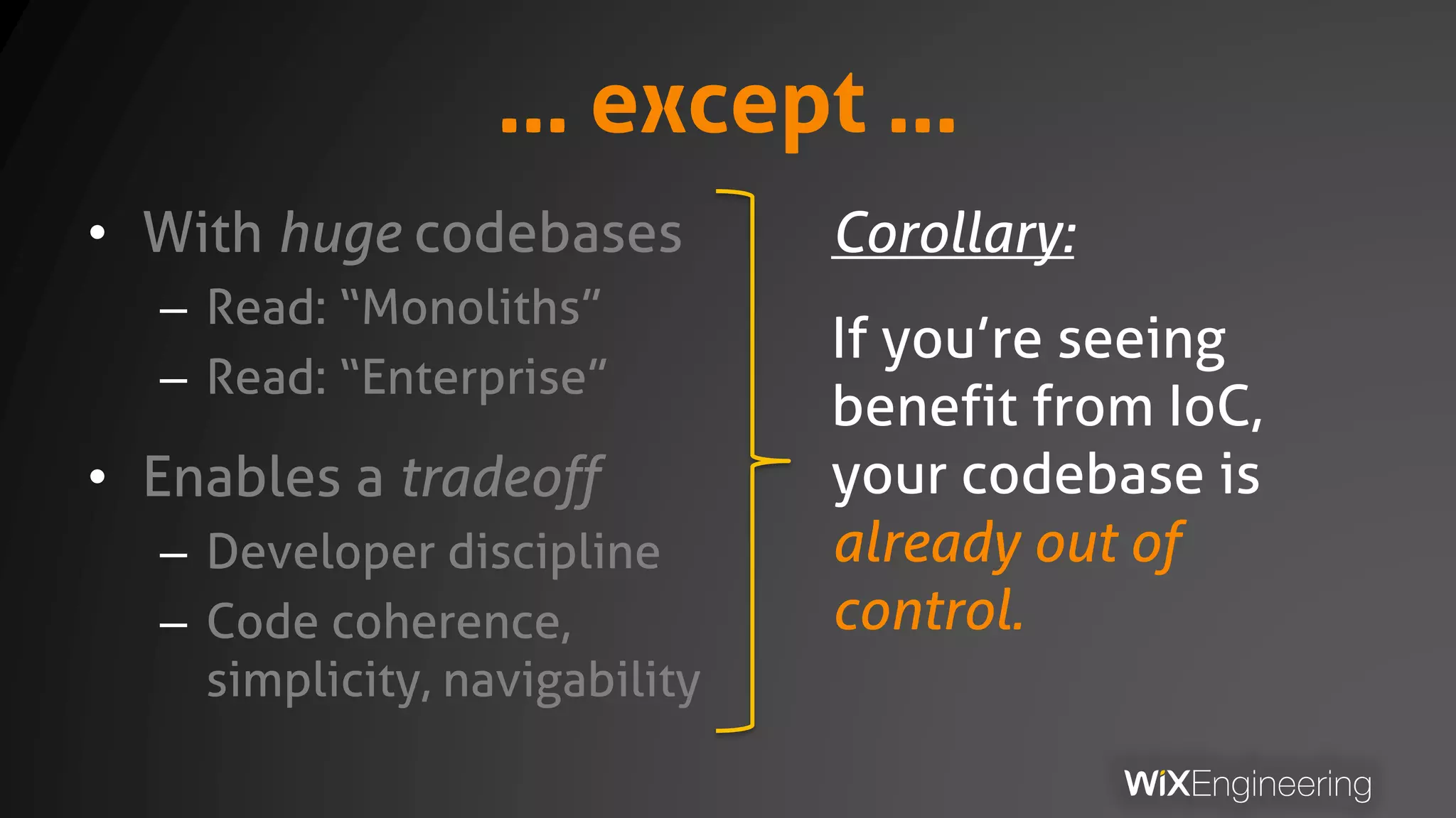 … except …
• With huge codebases
– Read: “Monoliths”
– Read: “Enterprise”
• Enables a tradeoff
– Developer discipline
– Code coherence,
simplicity, navigability
Corollary:
If you’re seeing
benefit from IoC,
your codebase is
already out of
control.
 