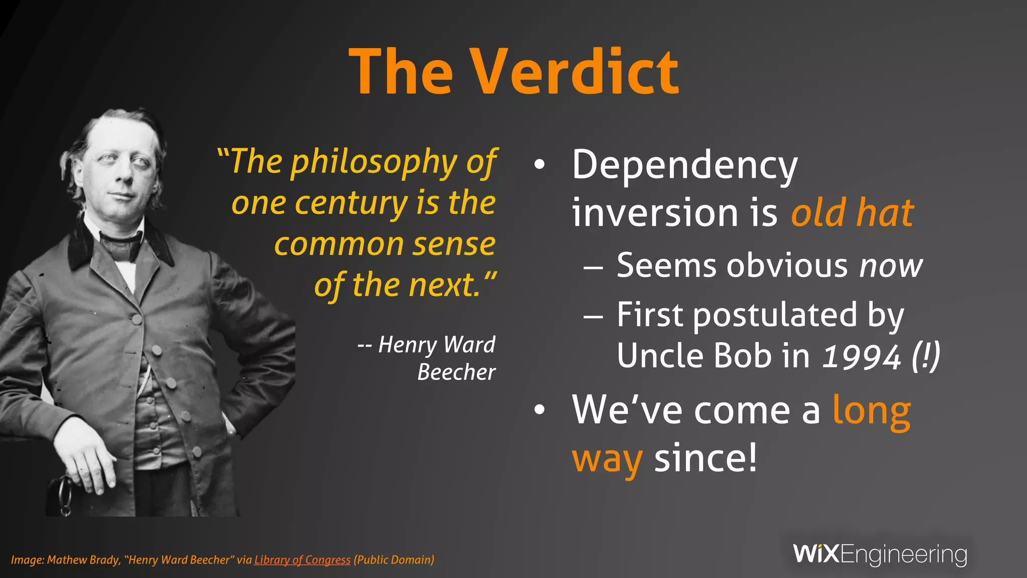 The Verdict
• Dependency
inversion is old hat
– Seems obvious now
– First postulated by
Uncle Bob in 1994 (!)
• We’ve come a long
way since!
“The philosophy of
one century is the
common sense
of the next.”
-- Henry Ward
Beecher
Image: Mathew Brady, “Henry Ward Beecher” via Library of Congress (Public Domain)
 