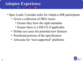 12 
Adoptee Experience 
• Spec Leads: Consider tasks for Adopt-a-JSR participants 
Click to edit the title text formatClick to edit Master text styles 
Second • Given level 
a collection of JIRA issues 
Third level 
• Ensure they have the right metadata 
Fourth level 
• Ensure there is a SSCCE if applicable 
Fifth level 
• Define use cases for potential new features 
• Proofread portions of the specification 
• Advocate for “non-supported” platforms 
 