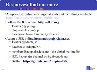 18 
Resources: find out more 
•Adopt-a-JSR online meeting-materials and recordings available: 
http://jcp.org/en/resources/multimedia 
•Follow the JCP online: http://JCP.org 
• Twitter @jcp_org 
• blogs.oracle.com/jcp 
• Facebook: Java Community Process 
•Adopt-a-JSR online:http://adoptajsr.java.net. 
• Twitter @adoptajsr 
• Facebook: AdoptaJSR 
• members@adoptajsr.java.net - the global mailing list 
• IRC: #adoptajsr channel on irc.freenode.net 
• GitHub: https://github.com/Adopt-a-JSR 
 
