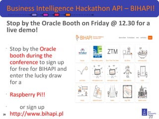 20 
Business Intelligence Hackathon API – BIHAPI! 
Stop by the Oracle Booth on Friday @ 12.30 for a 
live demo! 
• Stop by the Oracle 
booth during the 
conference to sign up 
for free for BIHAPI and 
enter the lucky draw 
for a 
• Raspberry Pi!! 
• or sign up 
http://www.bihapi.pl 
20 
