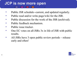 4 
JCP is now more open 
• Public JSR schedule--current, and updated regularly. 
• Public read and/or write page/wiki for the JSR. 
• Public discussion for the work of the JSR (archived). 
• Public feedback mechanism. 
• Public issue tracker. 
• One EC votes on all JSRs 3x in life of JSR with public 
results. 
• All JSRs have 3 open public review periods – release 
early and often! 
 