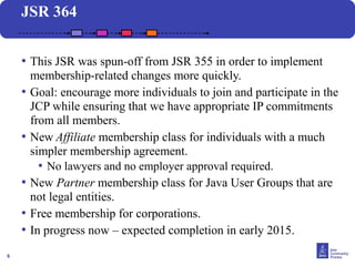 6 
JSR 364 
• This JSR was spun-off from JSR 355 in order to implement 
membership-related changes more quickly. 
• Goal: encourage more individuals to join and participate in the 
JCP while ensuring that we have appropriate IP commitments 
from all members. 
• New Affiliate membership class for individuals with a much 
simpler membership agreement. 
• No lawyers and no employer approval required. 
• New Partner membership class for Java User Groups that are 
not legal entities. 
• Free membership for corporations. 
• In progress now – expected completion in early 2015. 
 
