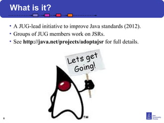 8 
What is it? 
• A JUG-lead initiative to improve Java standards (2012). 
• Groups of JUG members work on JSRs. 
• See http://java.net/projects/adoptajsr for full details. 
 