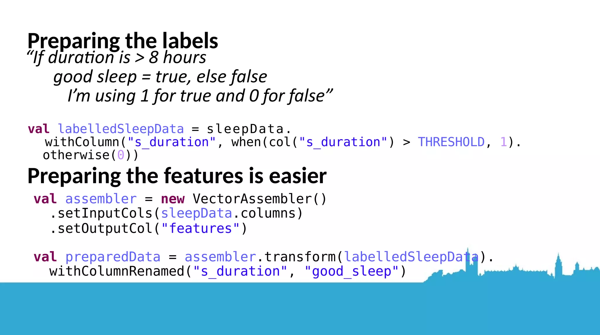 Possibilites – bear in mind that DataFrames are immutable, can't modify elements directly... 1) Spark has a .map functon,howaboutthat? “map is a transformation that passes each dataset element through a function and returns a new RDD representing the results” - http://spark.apache.org/docs/latest/programming-guide.html ● Removes allothercolumns inmycase...(newDataFrame withjustthelabels!) 2) Running a user defined functon on each row? ● Maybe, but can Spark’s internal SQL optmiser “Catalyst” see and optmise it? Probably slow Labelling each row according to our “good sleep” criteria 