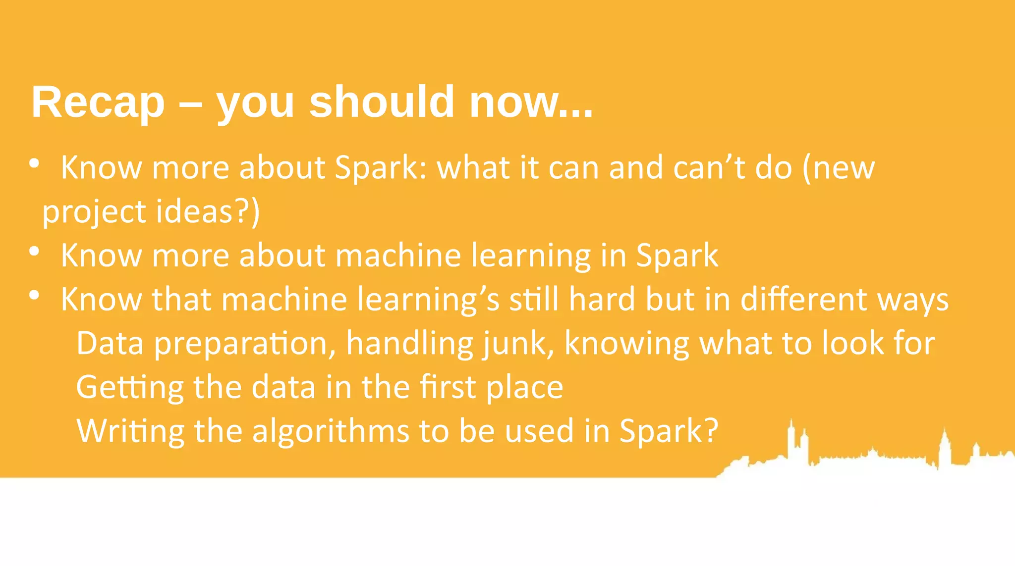 ● Use GPUs to train models faster ● DeepLearning4J? ● Writing your own kernels/C/JNI code (or a Java API like CUDA4J/Aparapi?) ● Use RDMA to reduce network transfer times ● Zero copy: RoCE or InfiniBand? ● Tune the JDK, the OS, the hardware ● Continuously evaluate performance: Spark itself, use ● -Xhealthcenter, your own metrics, various libraries... ● Go tackle something huge – join the alien search ● Combine Spark Streaming with MLlib to gain insights fast ● More informed decision making And if you want to really show off with Spark 