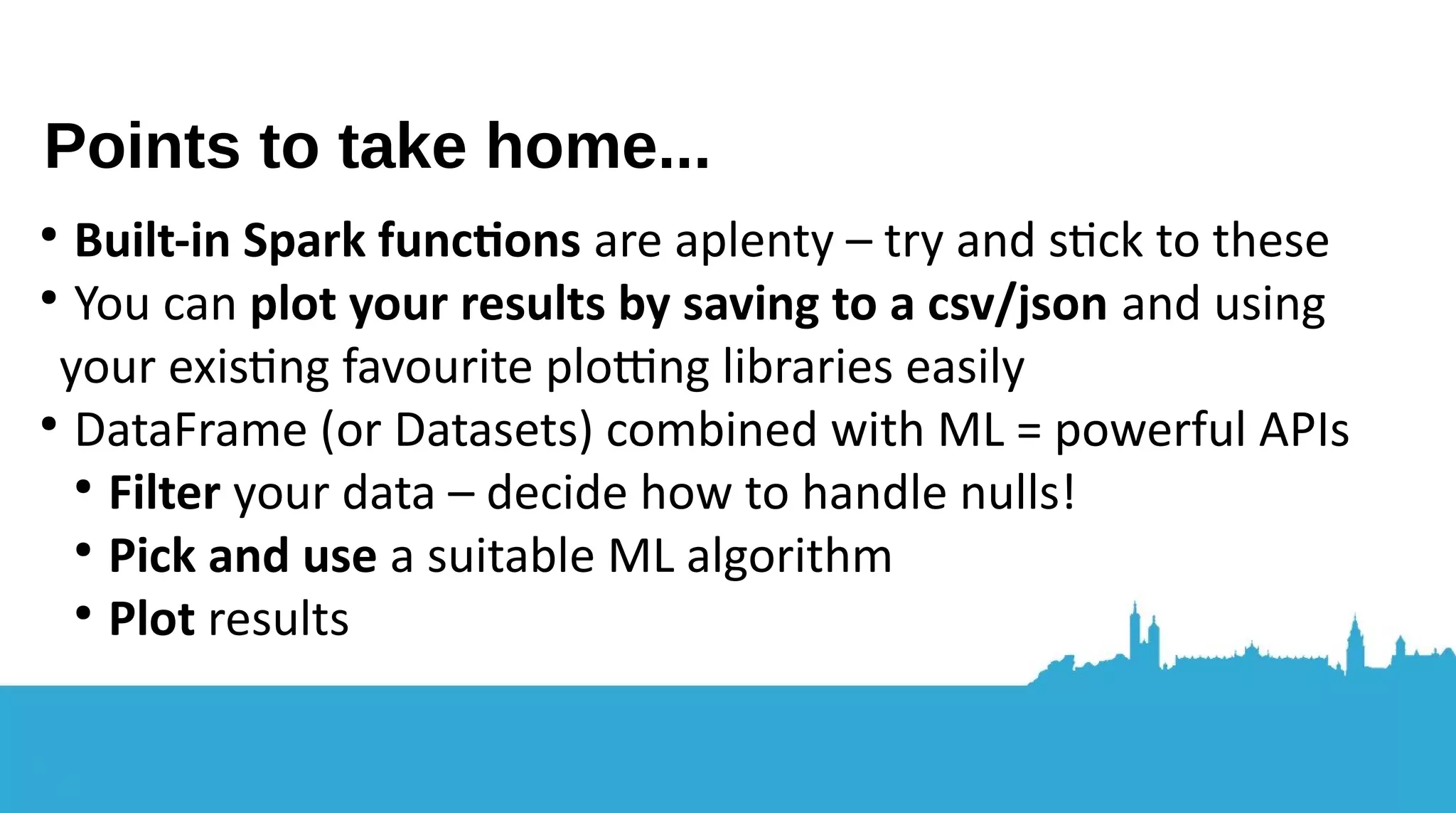 ● Know more about Spark: what it can and can’t do (new project ideas?) ● Know more about machine learning in Spark ● Know that machine learning’s stll hard but in diferent ways Data preparaton, handling junk, knowing what to look for Getting the data in the first place Writng the algorithms to be used in Spark? Recap – you should now... 