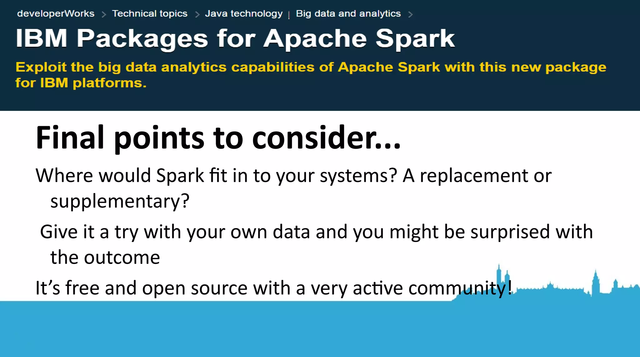 ● Built-in Spark functons are aplenty – try and stck to these ● You can plot your results by saving to a csv/json and using your existng favourite plotting libraries easily ● DataFrame (or Datasets) combined with ML = powerful APIs ● Filter your data – decide how to handle nulls! ● Pick and use a suitable ML algorithm ● Plot results Points to take home... 