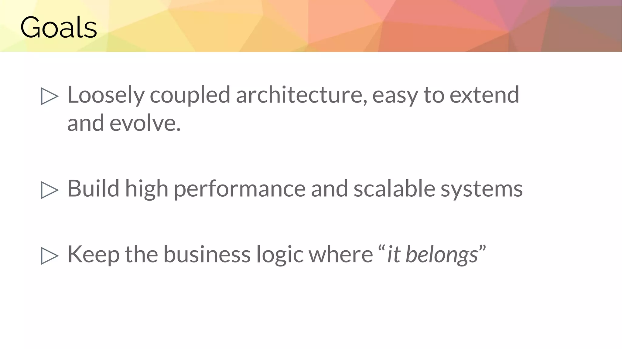 Goals
▷ Loosely coupled architecture, easy to extend
and evolve.
▷ Build high performance and scalable systems
▷ Keep the business logic where “it belongs”
 