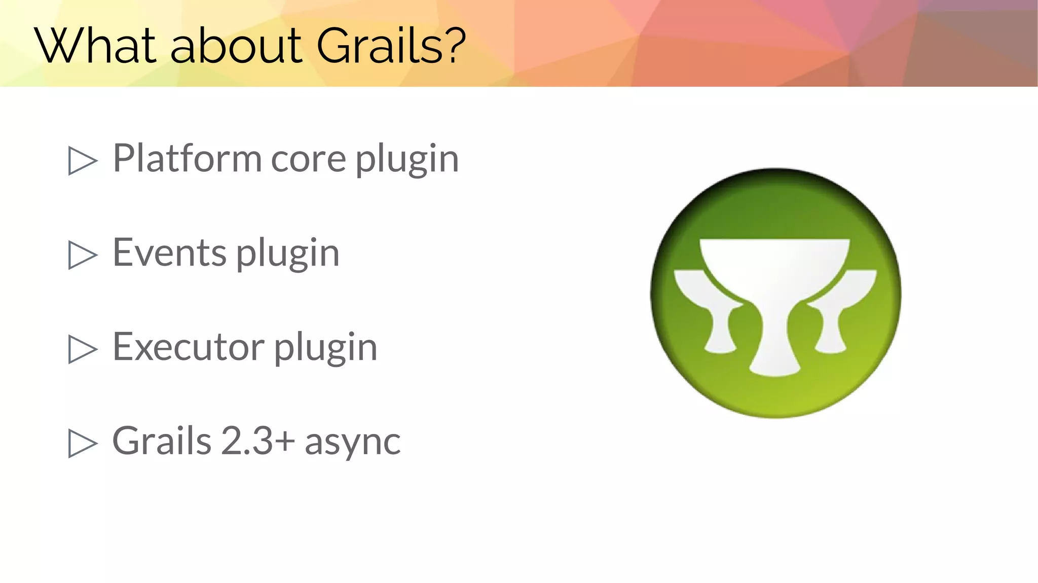 What about Grails?
▷ Platform core plugin
▷ Events plugin
▷ Executor plugin
▷ Grails 2.3+ async
 