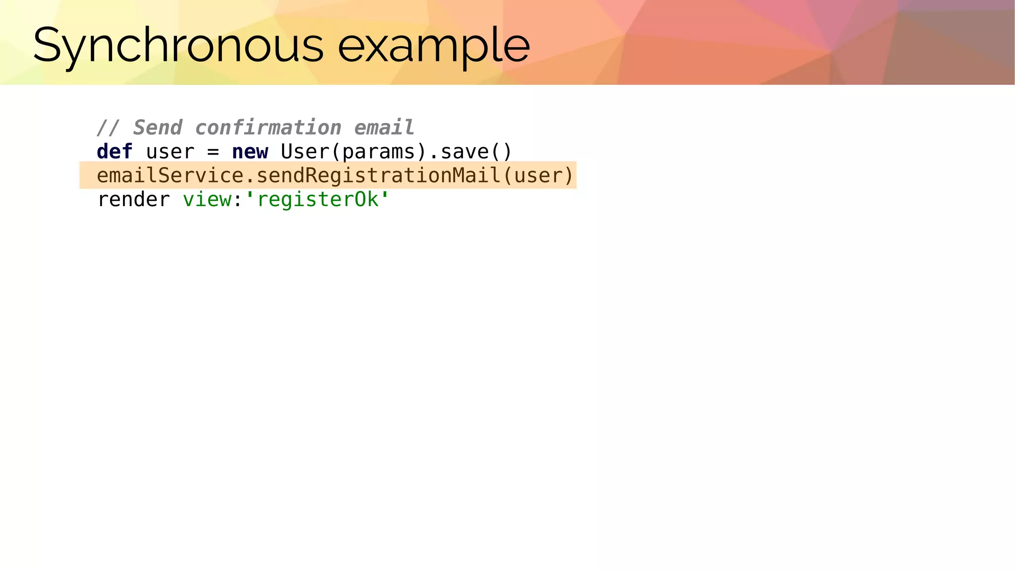 Synchronous example
// Send confirmation email
def user = new User(params).save()
emailService.sendRegistrationMail(user)
render view:'registerOk'
 