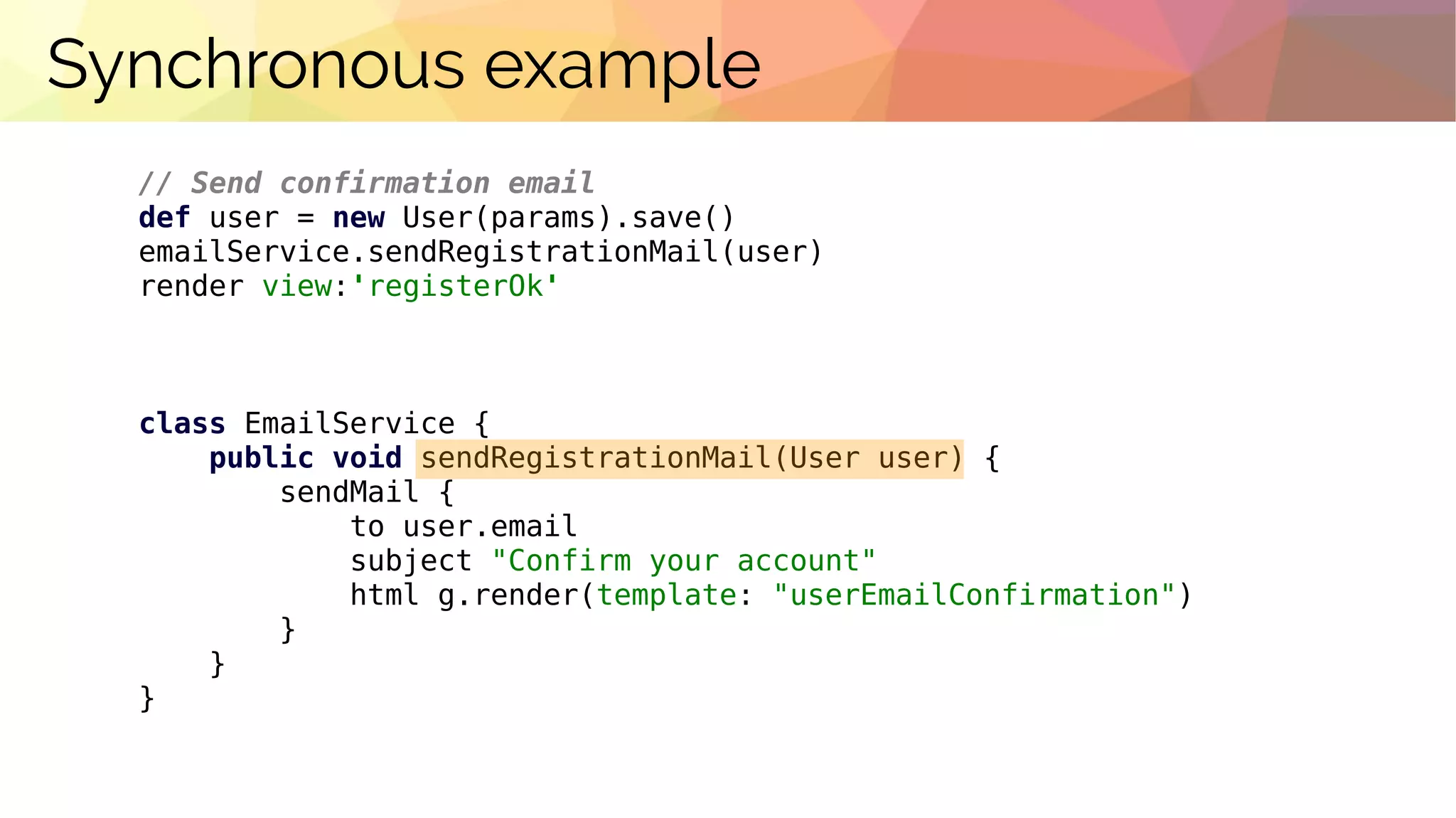 Synchronous example
// Send confirmation email
def user = new User(params).save()
emailService.sendRegistrationMail(user)
render view:'registerOk'
class EmailService {
public void sendRegistrationMail(User user) {
sendMail {
to user.email
subject "Confirm your account"
html g.render(template: "userEmailConfirmation")
}
}
}
 