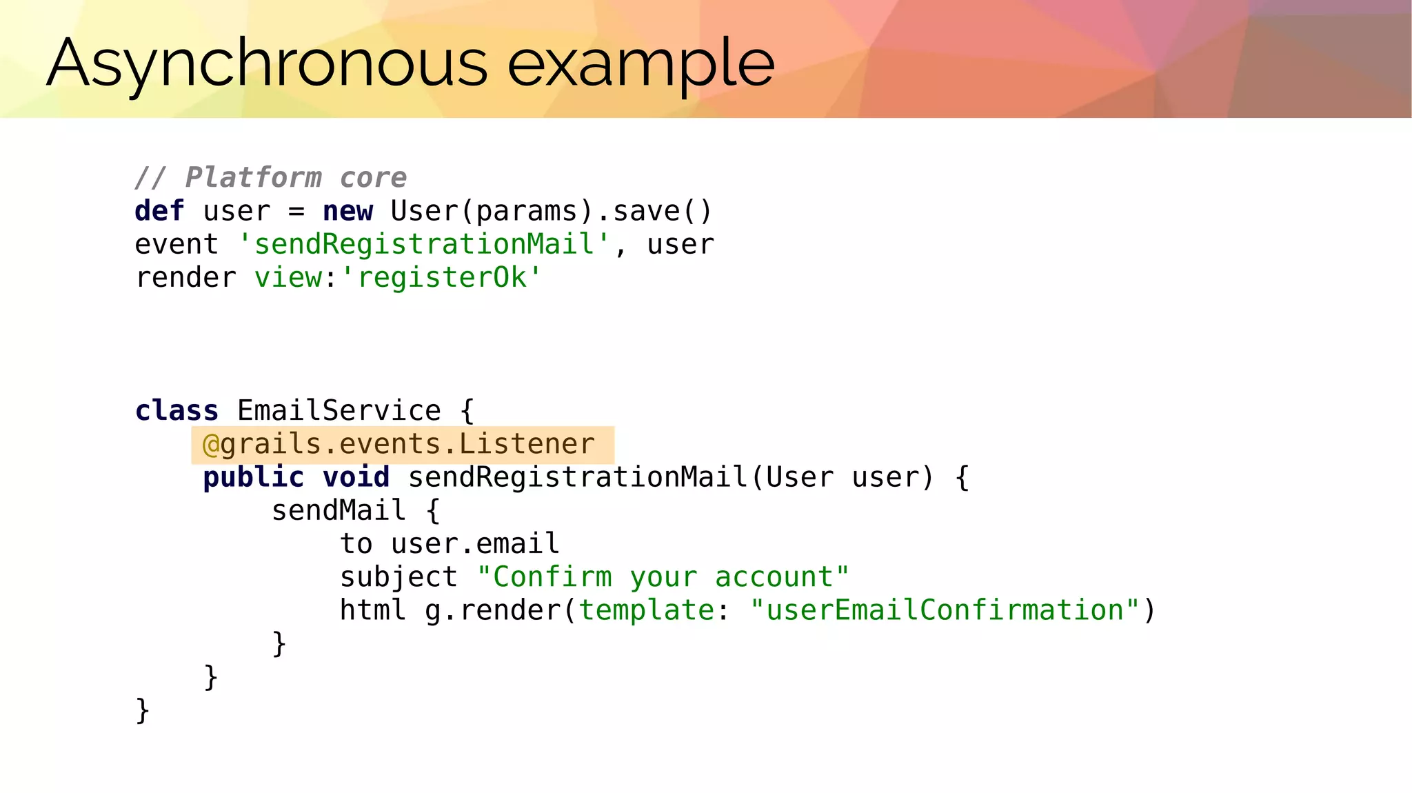 Asynchronous example
// Platform core
def user = new User(params).save()
event 'sendRegistrationMail', user
render view:'registerOk'
class EmailService {
@grails.events.Listener
public void sendRegistrationMail(User user) {
sendMail {
to user.email
subject "Confirm your account"
html g.render(template: "userEmailConfirmation")
}
}
}
 