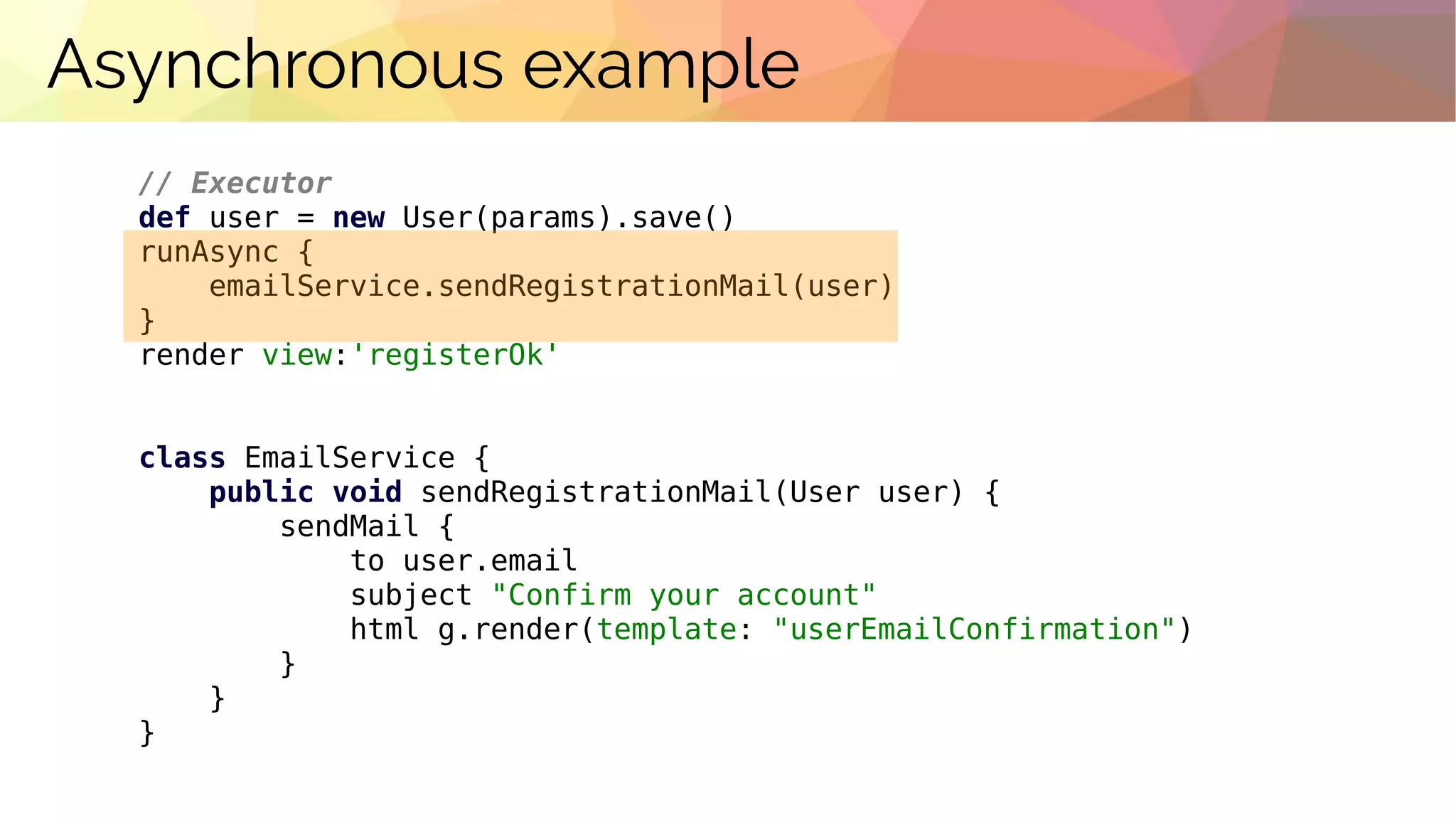 Asynchronous example
// Executor
def user = new User(params).save()
runAsync {
emailService.sendRegistrationMail(user)
}
render view:'registerOk'
class EmailService {
public void sendRegistrationMail(User user) {
sendMail {
to user.email
subject "Confirm your account"
html g.render(template: "userEmailConfirmation")
}
}
}
 