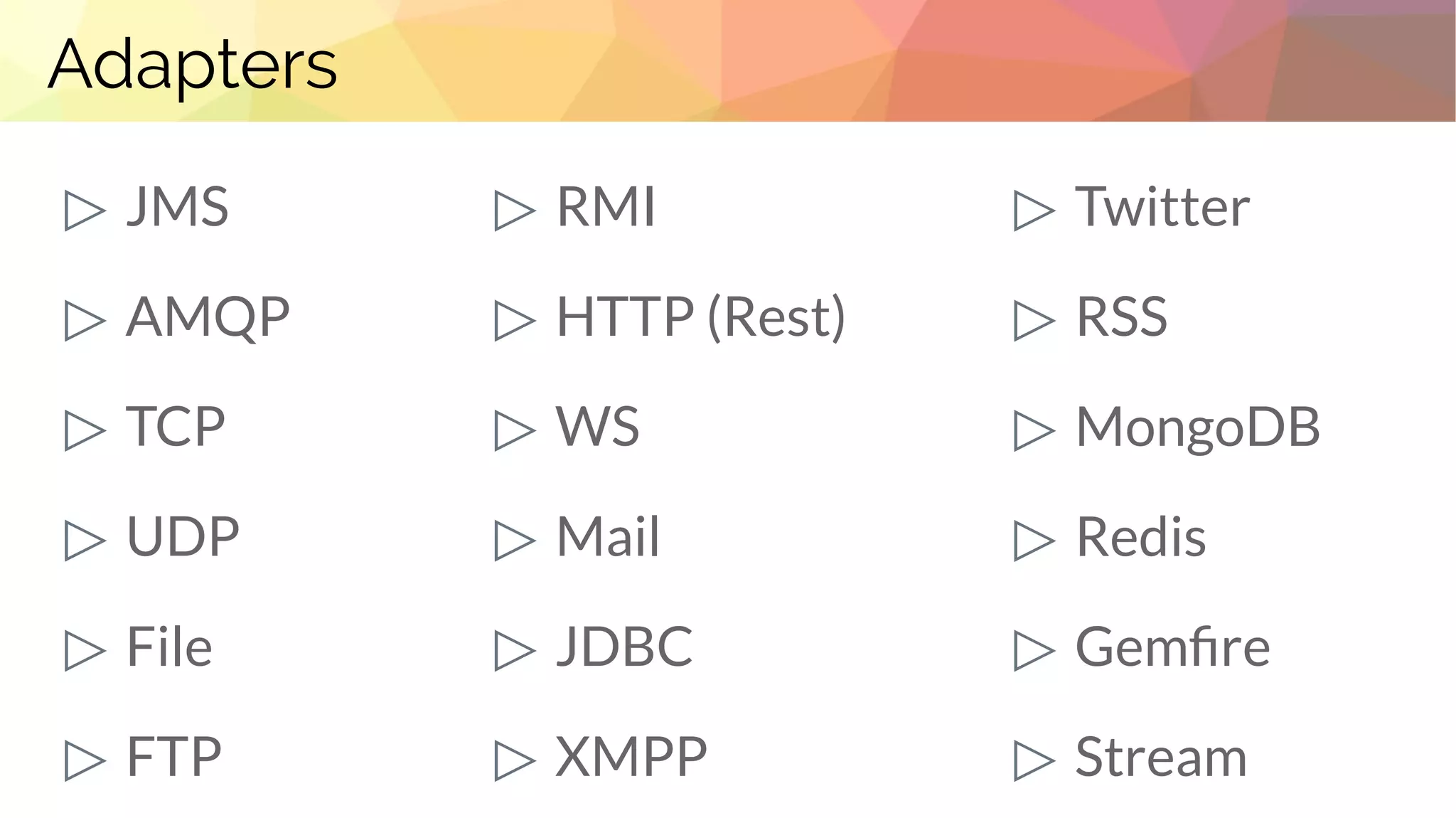 Adapters
▷ JMS
▷ AMQP
▷ TCP
▷ UDP
▷ File
▷ FTP
▷ RMI
▷ HTTP (Rest)
▷ WS
▷ Mail
▷ JDBC
▷ XMPP
▷ Twitter
▷ RSS
▷ MongoDB
▷ Redis
▷ Gemfire
▷ Stream
 