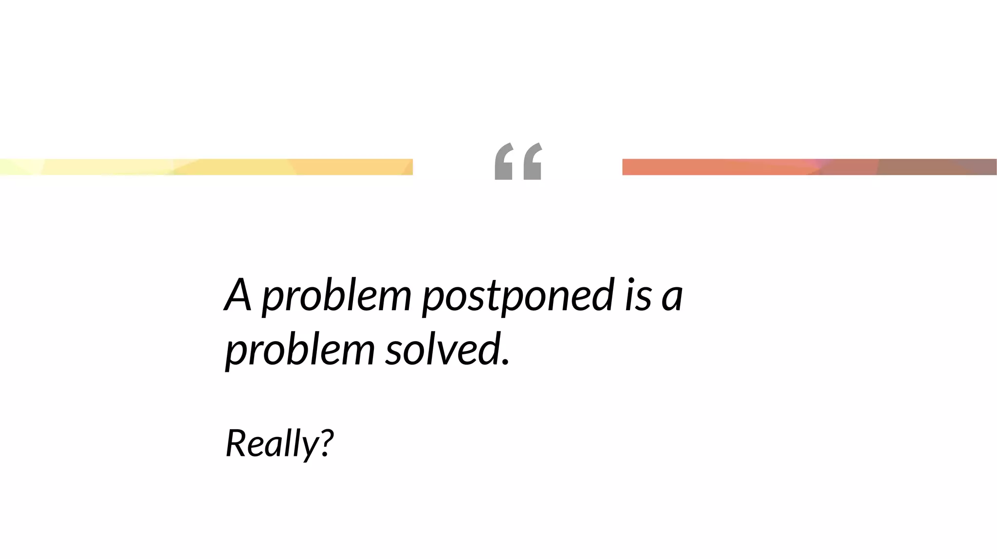 “
A problem postponed is a
problem solved.
Really?
 