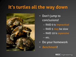 It’s turtles all the way down
• Don’t jump to
conclusions!
– RAID 0 is impractical
– RAID 5 may be slow
– RAID 10 is expensive
– etc.
• Do your homework
• Benchmark!
 