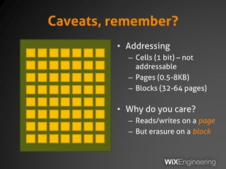 Caveats, remember?
• Addressing
– Cells (1 bit) – not
addressable
– Pages (0.5-8KB)
– Blocks (32-64 pages)
• Why do you care?
– Reads/writes on a page
– But erasure on a block
 