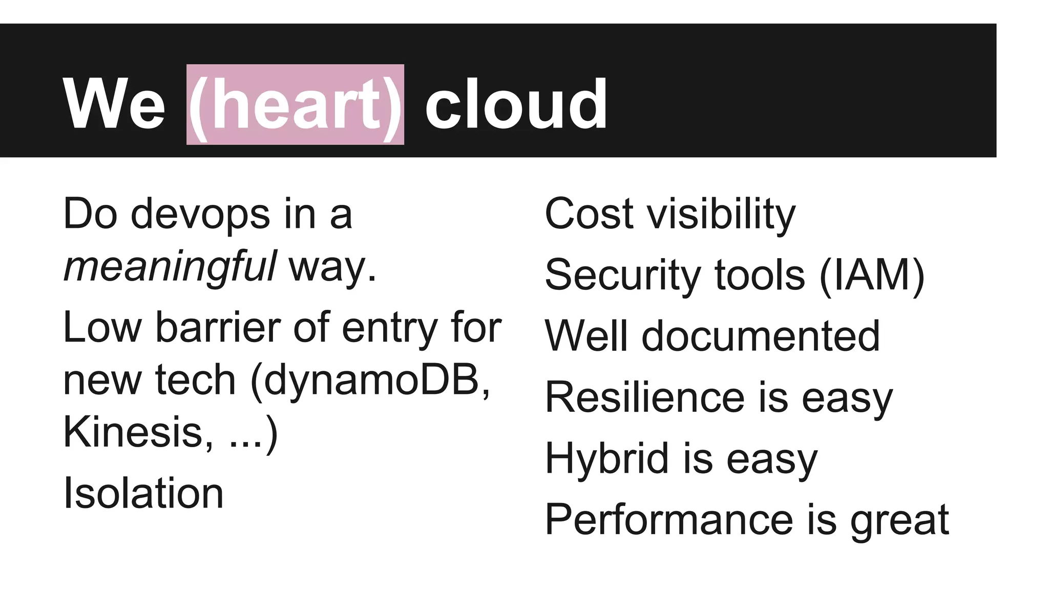 We (heart) cloud
Do devops in a
meaningful way.
Low barrier of entry for
new tech (dynamoDB,
Kinesis, ...)
Isolation
Cost visibility
Security tools (IAM)
Well documented
Resilience is easy
Hybrid is easy
Performance is great
 