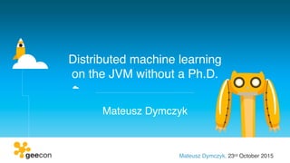 Distributed machine learning
on the JVM without a Ph.D.
Mateusz Dymczyk
Mateusz Dymczyk, 23rd October 2015
 