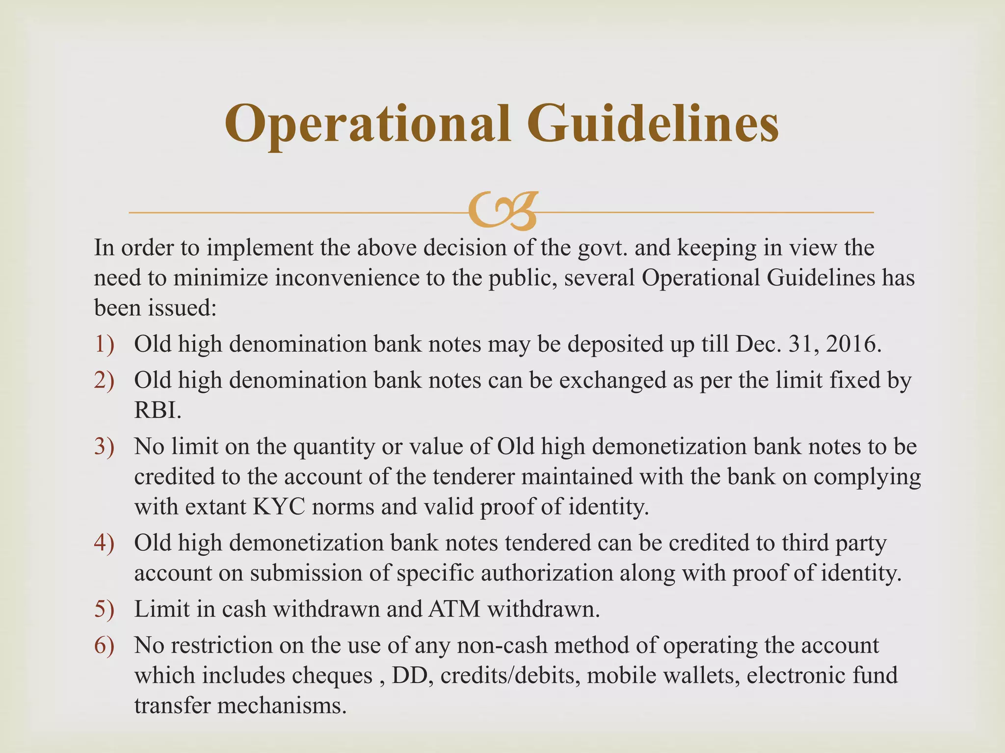 In order to implement the above decision of the govt. and keeping in view the
need to minimize inconvenience to the public, several Operational Guidelines has
been issued:
1) Old high denomination bank notes may be deposited up till Dec. 31, 2016.
2) Old high denomination bank notes can be exchanged as per the limit fixed by
RBI.
3) No limit on the quantity or value of Old high demonetization bank notes to be
credited to the account of the tenderer maintained with the bank on complying
with extant KYC norms and valid proof of identity.
4) Old high demonetization bank notes tendered can be credited to third party
account on submission of specific authorization along with proof of identity.
5) Limit in cash withdrawn and ATM withdrawn.
6) No restriction on the use of any non-cash method of operating the account
which includes cheques , DD, credits/debits, mobile wallets, electronic fund
transfer mechanisms.
Operational Guidelines
 