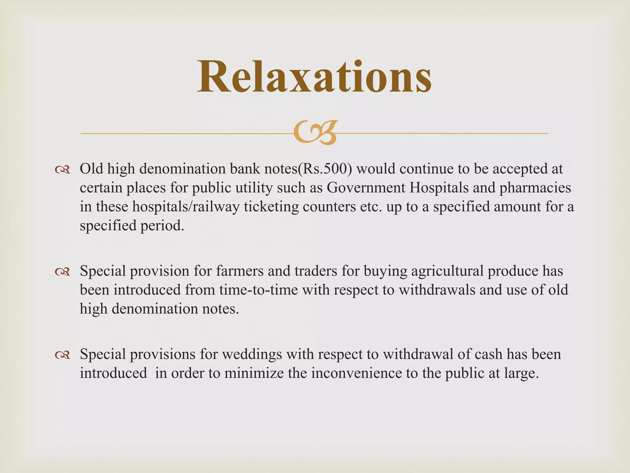 
 Old high denomination bank notes(Rs.500) would continue to be accepted at
certain places for public utility such as Government Hospitals and pharmacies
in these hospitals/railway ticketing counters etc. up to a specified amount for a
specified period.
 Special provision for farmers and traders for buying agricultural produce has
been introduced from time-to-time with respect to withdrawals and use of old
high denomination notes.
 Special provisions for weddings with respect to withdrawal of cash has been
introduced in order to minimize the inconvenience to the public at large.
Relaxations
 