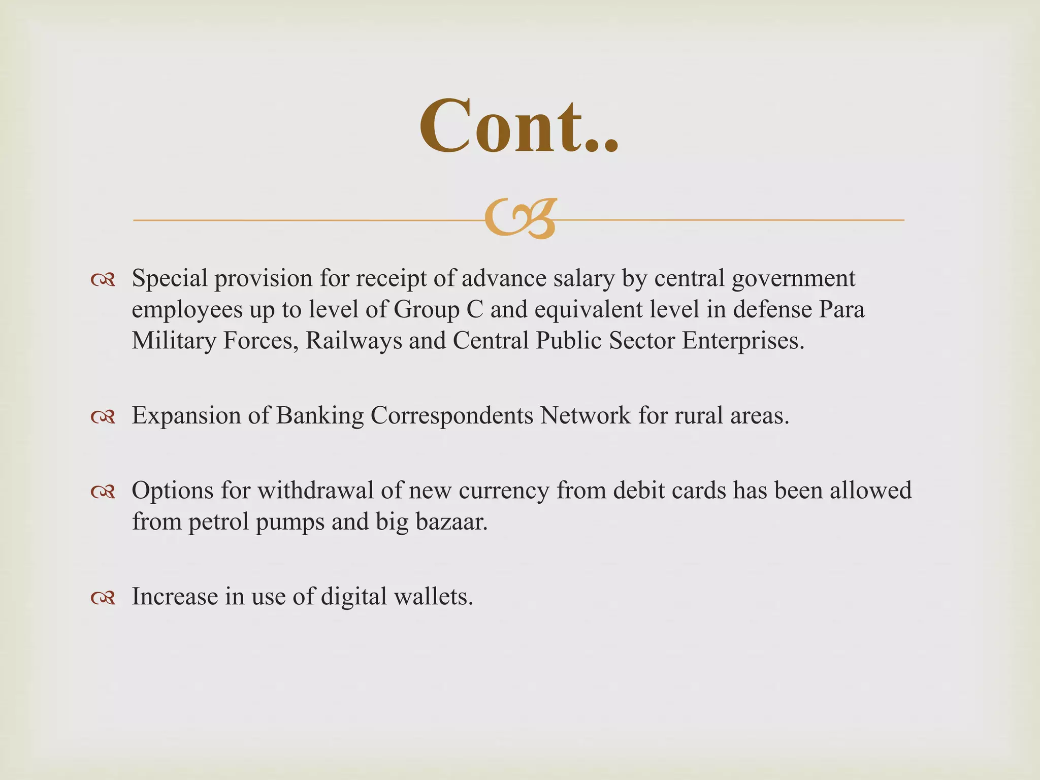 
 Special provision for receipt of advance salary by central government
employees up to level of Group C and equivalent level in defense Para
Military Forces, Railways and Central Public Sector Enterprises.
 Expansion of Banking Correspondents Network for rural areas.
 Options for withdrawal of new currency from debit cards has been allowed
from petrol pumps and big bazaar.
 Increase in use of digital wallets.
Cont..
 