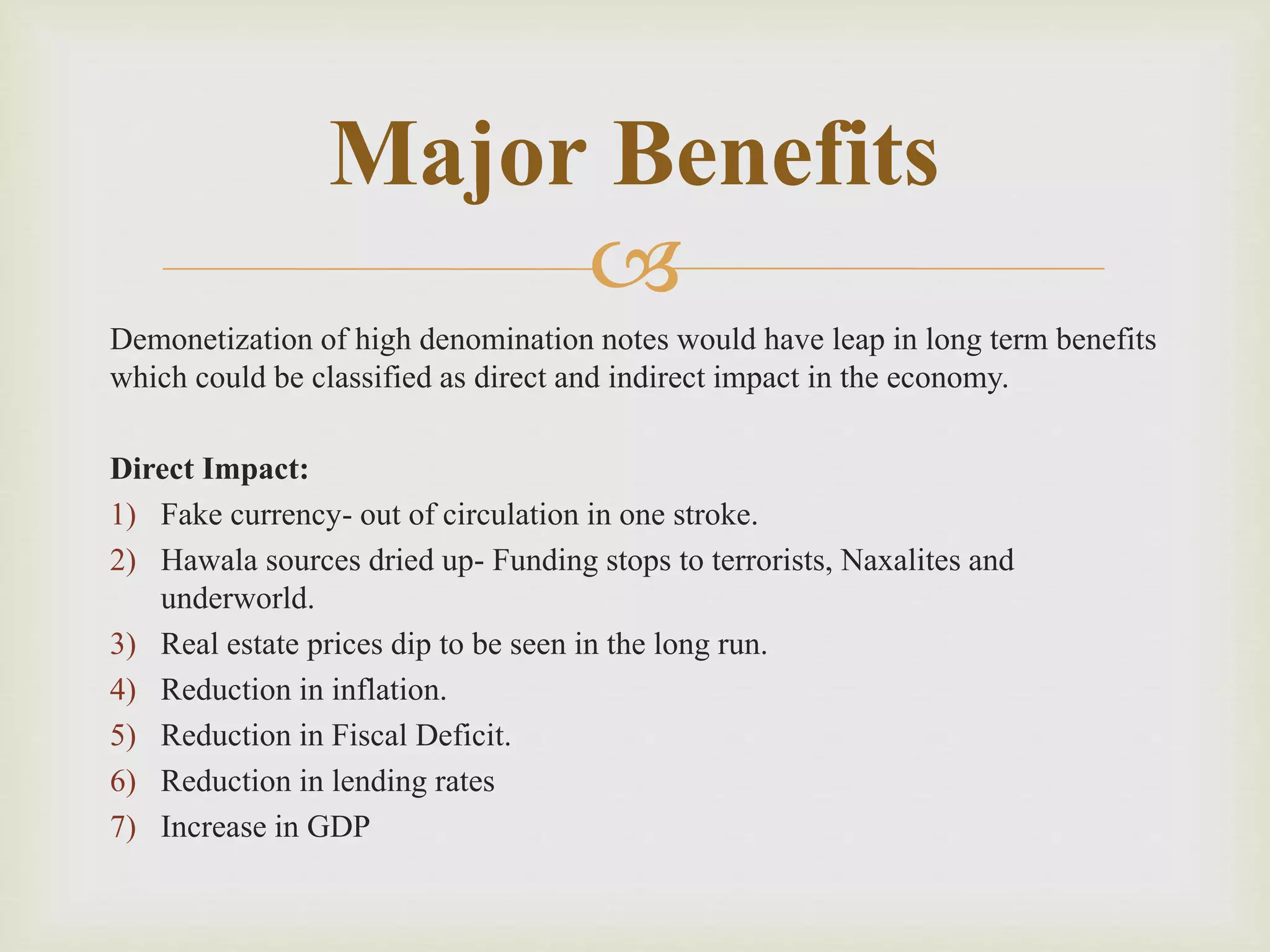 
Demonetization of high denomination notes would have leap in long term benefits
which could be classified as direct and indirect impact in the economy.
Direct Impact:
1) Fake currency- out of circulation in one stroke.
2) Hawala sources dried up- Funding stops to terrorists, Naxalites and
underworld.
3) Real estate prices dip to be seen in the long run.
4) Reduction in inflation.
5) Reduction in Fiscal Deficit.
6) Reduction in lending rates
7) Increase in GDP
Major Benefits
 