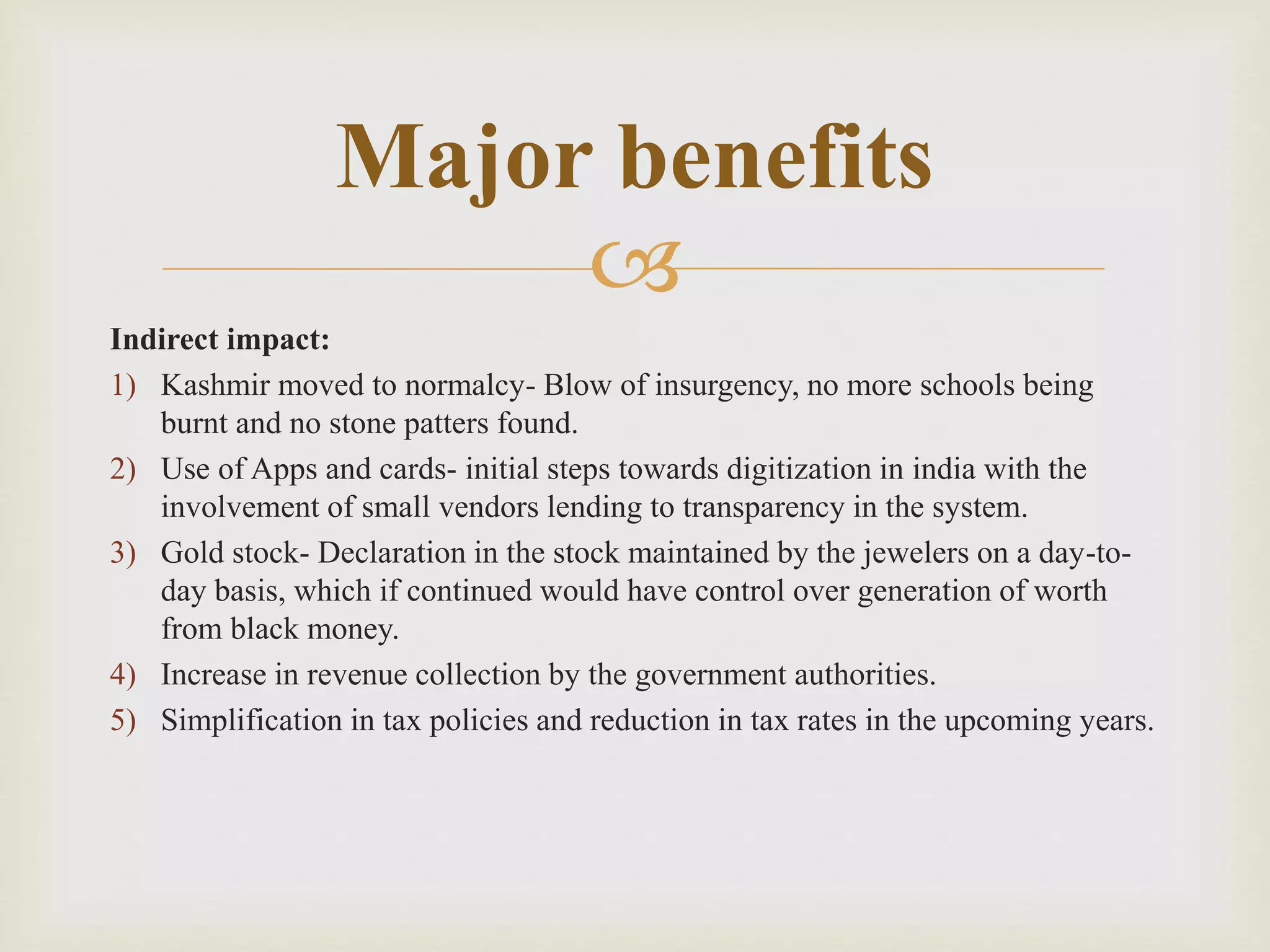 
Indirect impact:
1) Kashmir moved to normalcy- Blow of insurgency, no more schools being
burnt and no stone patters found.
2) Use of Apps and cards- initial steps towards digitization in india with the
involvement of small vendors lending to transparency in the system.
3) Gold stock- Declaration in the stock maintained by the jewelers on a day-to-
day basis, which if continued would have control over generation of worth
from black money.
4) Increase in revenue collection by the government authorities.
5) Simplification in tax policies and reduction in tax rates in the upcoming years.
Major benefits
 