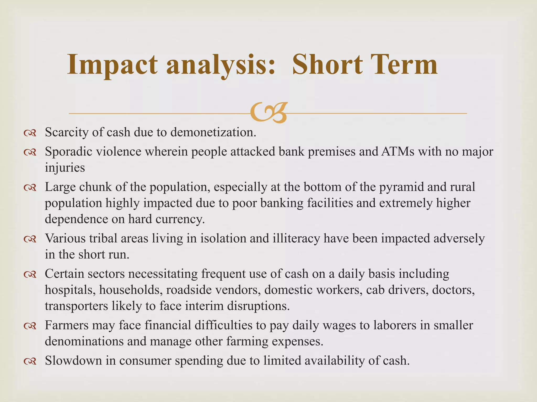  Scarcity of cash due to demonetization.
 Sporadic violence wherein people attacked bank premises and ATMs with no major
injuries
 Large chunk of the population, especially at the bottom of the pyramid and rural
population highly impacted due to poor banking facilities and extremely higher
dependence on hard currency.
 Various tribal areas living in isolation and illiteracy have been impacted adversely
in the short run.
 Certain sectors necessitating frequent use of cash on a daily basis including
hospitals, households, roadside vendors, domestic workers, cab drivers, doctors,
transporters likely to face interim disruptions.
 Farmers may face financial difficulties to pay daily wages to laborers in smaller
denominations and manage other farming expenses.
 Slowdown in consumer spending due to limited availability of cash.
Impact analysis: Short Term
 